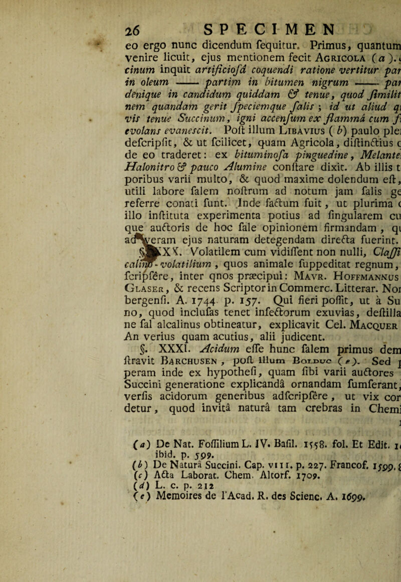 eo ergo nunc dicendum fequitur. Primus, quantum venire licuit, ejus mentionem fecit Agricola (a).< cinum inquit artificiojd coquendi ratione vertitur far in oleum -partim in bitumen nigrum —— par denique in candidum quiddam & tenue, quod Jimilit nem quandam gerit Jpeciemque falis ; id ut aliud q\ vis tenue Succinum, igni accenfum ex flamma cum f evolans evanescit. Poli illum Libavius ( b) paulo plej defcriplit, & ut fcilicet, quam Agricola, diftin&ius c de eo traderet: ex bituminofa pinguedine, Melante\ Halonitro pauco Alumine conflare dixit. Ab illis t poribus varii multo, & quod maxime dolendum eft, utili labore falem noflrum ad notum jam falis ge referre conati funt. Inde facium fuit, ut plurima c illo inftituta experimenta potius ad lingularem cu que auftoris de hoc fale opinionem firmandam , qi ^eram ejus naturam detegendam direfta fuerint. ^ K. Volatilem cum vidilfent non nulli, Clafji cahtiD - volatilium , quos animale fuppeditat regnum, fcripfere, inter qnos praecipui: Mavr. Hoffmannus Glaser, & recens Scriptor in Commere. Litterar. Nor bergenfi. A. 1744 p. 157. Qui fieri poflit, ut a Su no, quod inclufas tenet infedlorum exuvias, dellilla ne fal alcalinus obtineatur, explicavit Cei. Macquer An verius quam acutius, alii judicent. §. XXXI. Acidum elfe hunc falem primus dem liravit Barchusen , pofl illum Bolduc O). Sed \ peram inde ex hypothefi, quam libi varii au&ores Succini generatione explicanda ornandam fumferant, verlis acidorum generibus adfcripf£re , ut vix cor detur, quod invita natura tam crebras in Chemj (a) De Nat. FolliliumL. IV. Bafil. 1558. fol. Et Edit, n ibid. p. 599. (£) De Natura Succini. Cap. viir. p. 227. Francof. 1^99, i {c) Atta Laborat. Chem. Altorf. 1709. (d) L. c. p. 212 (e) Memoires de 1’Acad. R. des Scienc. A. 1699.