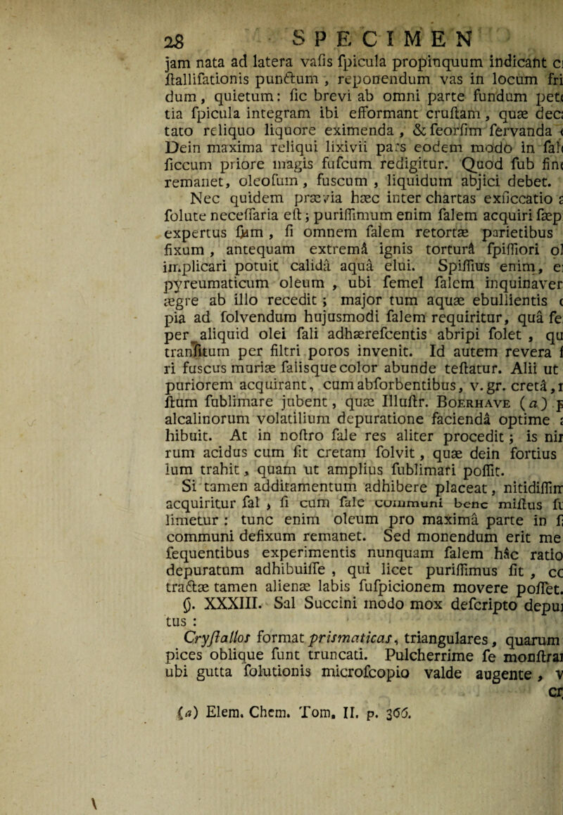 jam nata ad latera vafis fpicula propinquum indicant c\ flallifationis pun&um , reponendum vas in locum fri dum, quietum: fic brevi ab omni parte fundum pete tia fpicula integram ibi efformant crufiam, quae dec: tato reliquo liquore eximenda, &feorfim fervanda < Dein maxima reliqui lixivii pa:s eodem modo in fal< ficcum priore magis fufeum redigitur. Quod fub fin< remanet, oleofum, fuscum , liquidum abjici debet. Nec quidem praevia haec inter chartas exficcatio s folute neceffaria eft; puriflimum enim falem acquiri faep expertus fldm , fi omnem falem retortae parietibus fixum , antequam extremd ignis torturi fpifliori ol implicari potuit calida aqua elui. SpilTius enim , ei pyreumaticum oleum , ubi femel falem inquinaver aegre ab illo recedit; major tum aquae ebullientis c pia ad folvendum hujusmodi falem requiritur, qua fe per ^aliquid olei fali adhaerefeentis abripi folet , qu tranfitum per filtri poros invenit. Id autem revera f ri fuscus muriae faiisque color abunde teftatur. Alii ut puriorem acquirant, cumabforbentibus, v.gr. creta,r Ilum fublimare jubent, quae Illuftr. Boerhave (a) f alcalinorum volatilium depuratione facienda optime i hibuit. At in noftro fale res aliter procedit; is nir rum acidus cum fit cretam folvit, quae dein fortius lum trahit , quam ut amplius fublimati poflit. Si tamen additamentum adhibere placeat, nitidiflirr acquiritur fal > fi cum fale communi bene miflus fi limetur : tunc enim oleum pro maxima parte in f communi defixum remanet. Sed monendum erit me fequentibus experimentis nunquam falem hac ratio depuratum adhibuilTe , qui licet puriffimus fit , cc tra&ae tamen alienae labis fufpicionem movere poflet. £j. XXXIII. Sal Succini modo mox deferipto depui tus : Cryftallos formatprismciticas, triangulares, quarum pices oblique funt truncati. Pulcherrime fe monflrai ubi gutta folutionis microfcopio valde augente , v cx; ia) Elem. Chem. Tom, II. p. 3<5d.