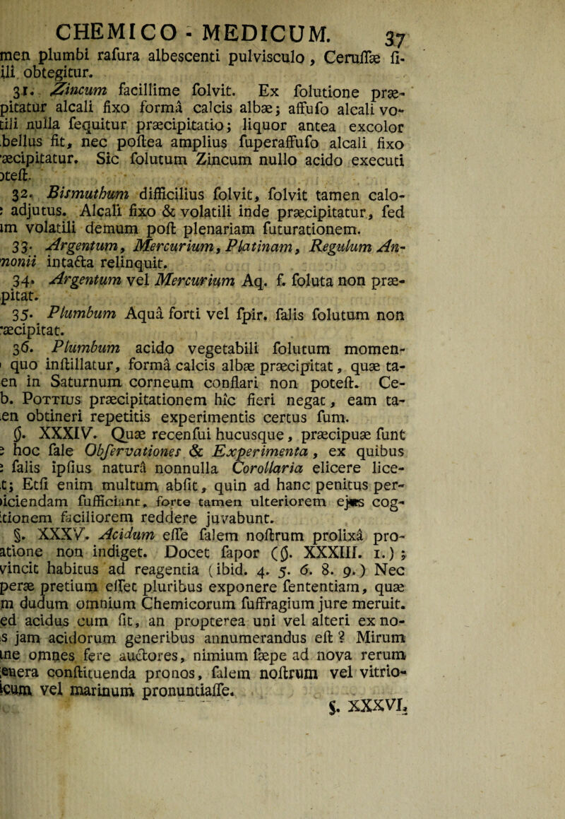 men plumbi rafura albescenti pulvisculo, Ceruffie fi- ili. obtegitur. 31. Zincum facillime folvit. Ex folutione prae- pitatur alcali fixo forma calcis albae; affufo alcali vo- tili nulla fequitur praecipitatio; liquor antea excolor bellus fit, nec poflea amplius fuperaffufo alcali fixo •aecipitatur. Sic folutum Zincum nullo acido executi )teft 32. Bismuthum difficilius folvit, folvit tamen calo- * adjutus. Alcali fixo & volatili inde praecipitatur, fed im volatili demum pofl plenariam futurationem. 33- Argentum, Mercurium, Platinam, Regulum An- monii inta&a relinquit. 34» Argentum vel Mercurium Aq. f. foluta non prae- pitat. 35. Plumbum Aqua forti vel fpir. falis folutum non •aecipitat. 36. Plumbum acido vegetabili folutum momen- 1 quo inflillatur, forma calcis albae praecipitat, quae ta- en in Saturnum corneum conflari non potefh Ce- b. Pottius praecipitationem hic fieri negat, eam ta- en obtineri repetitis experimentis certus funi. 0. XXXIV. Quae recenfui hucusque, praecipuae funt * hoc fale Obfervationes & Experimenta, ex quibus i falis ipfius natunl nonnulla Corollaria elicere lice- t; Etfi enim multum abfit, quin ad hanc penitus per¬ ficiendam fufficmnt, forco tamen ulteriorem ej«s cog- itionem faciliorem reddere juvabunt. §. XXXV. Acidum e/Te falem noftrum prolixi pro- atione non indiget. Docet fapor (0. XXXIII. i.); vincit habitus ad reagenua (ibid. 4. 5. 6. 8. 9.) Nec perae pretium effec pluribus exponere fententiam, quae m dudum omnium Chemicorum fuffragium jure meruit, ed acidus cum (It, an propterea uni vel alteri exno- s jam acidorum generibus annumerandus eft ? Mirum me omnes fere auctores, nimium faepe ad nova rerum ,enera conftituenda pronos, falem noftrum vel vitrio- kum vel marinum pronuntiaffe. *  $. XXXVI,