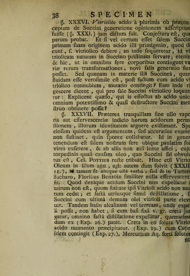 XXXVI. Vitriolico acido a plurimis ob praecon eeptam de Succini generatione opinionem adfcriptun fuiffe (£). XXXI.) jam didum fuit. Conjeduraeft, qua parum probat. Et fi vel certum efiet falem Succin primam fuam originem acido illi primigenio, quod di eunt, f. vitriolico debere , an inde fequeretur, id vi trioiicam naturam in Succino priftinam fervare; etenin & hic, ut in omnibus fere corporibus contingunt va riae rerum transformationes, novi falis generatio fiei poflet. Sed quaenam in materie illa Succinea, quan fluidam effe verofimile eft , poft fadum cum acido vi triolico connubium , mutatio contingit ? Eam inde rj gescere dicent , qui pro fale Succini vitriolico loquun tur : Explicent quaefo, qui is effedus ab acido unie omnium potentiflimo & quafi deftrudore Sucqini mer flruo obtinere poffit? g. XXXVII. Praeterea tranquillam fine ullo vape ris aut effervescendae indicio horum acidorum perm flionem , illorum identitatem arguere exifiimant. Spt ciofum quidem eft argumentum, fed accuratius exame non fuftinet , quin fponte collabatur. Id in gener tenendum eft falem noftrum fere ubique paulatim fiu vires exferere , & ab aliis non nifi lente affici , cuju torpedinis quafi caufam oleo , quo Succini fal obvoli tus eft , Cei. Pottius rede tribuit. Hinc etfi Vitrio Oleum in illum agat , agit autem dum folvit (XXXII 11.), hi tamen fit absque ull6 turba 5 fed & in Tartare Sacharo, Floribus Benzoin fimiliter nulla effervescent: fit. Quod denique acidum Succini non expellatur i mirum non eft, quum fixitate ipfi Vitrioli acido non mu tum cedat; et fada utriusque fimul deftillatione , f Succini cum ultima demum olei vitrioli parte elevs tur. Tandem bafin alcalinam vel terream, unde expe li poflit, non habet ; fi cum bafi fixa v. gr. creta jui gatur, omnino fada diftillatione expellitur, quemadme dum ex ( Exp. 26.) patet. Creta in eo foluta Vitrio acido momento praecipitatur. (Exp. 19.) cum Cupr idem contingit (Exp. 27.), Mercurium Aq. forti folutui ' ■ ; ~ .* no