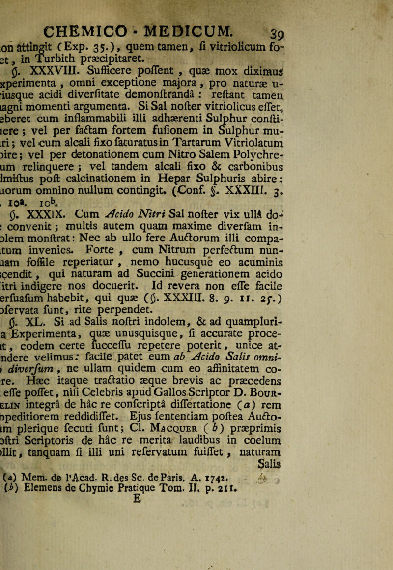 on attingit CExp. 35.)» quem tamen, fi vitriolicum fo- et, in Turbith praecipitaret. 0. XXXVIII. Sufficere poffent , quae mox diximus xperimenta , omni exceptione majora, pro naturae u- •iusque acidi diverfitate demonftranda : reftant tamen lagni momenti argumenta. Si Sal nofter vitriolicus efiet, eberet cum inflammabili illi adhaerenti Sulphur coniti- iere; vel per faftam fortem fullonem in Sulphur mu- tri; vel cum alcali fixofaturatusin Tartarum Vitriolatum Dire; vel per detonationem cum Nitro Salem Polychre- um relinquere ; vel tandem alcali fixo & carbonibus imiftus polt calcinationem in Hepar Sulphuris abire: aorum omnino nullum contingit. (Conf. §* XXXIII. 3. ► 10*. 10^. 0. XXXIX. Cum Acido Nitri Sal nofter vix ullA do- \ convenit; multis autem quam maxime diverfam in- Diem monftrat: Nec ab ullo fere Auftorum illi compa- Ltum invenies. Forte , cum Nitrum perfeftum nun- nam folfile reperiatur , nemo hucusque eo acuminis icendit, qui naturam ad Succini generationem acido iitri indigere nos docuerit. Id revera non efle facile erfuafum habebit, qui quae (0. XXXIII. 8. 9. ir. 2f.) tfervata funt, rite perpendet. 0. XL. Si ad Salis noftri indolem, & ad quampluri- a Experimenta, quae unusquisque, fi accurate proce- it, eodem certe fucceflu repetere poterit, unice at- ndere velimus: facile patet eum ab Acido Salis omni- ) diverfum, ne ullam quidem cum eo affinitatem co¬ te. Haec itaque traftatio aeque brevis ac praecedens , efie poflet, nifi Celebris apud Gallos Scriptor D. Bour- elin integra de hac re confcript& diflertatione Qa) rem npeditiorem reddidiflet. Ejus lentendam poftea Au&o- im plerique fecuti funt; Cl. Macquer (6) praeprimis Dftri Scriptoris de hac re merita laudibus in coelum >llit, tanquam fi illi uni refervatum fuiflet, naturam Salis (<0 Mem. de 1’Acad. R.des Sc. de Paris. A. 1742. [.b) Elemens de Chymic Pratique Tom. II, p, 21 u E