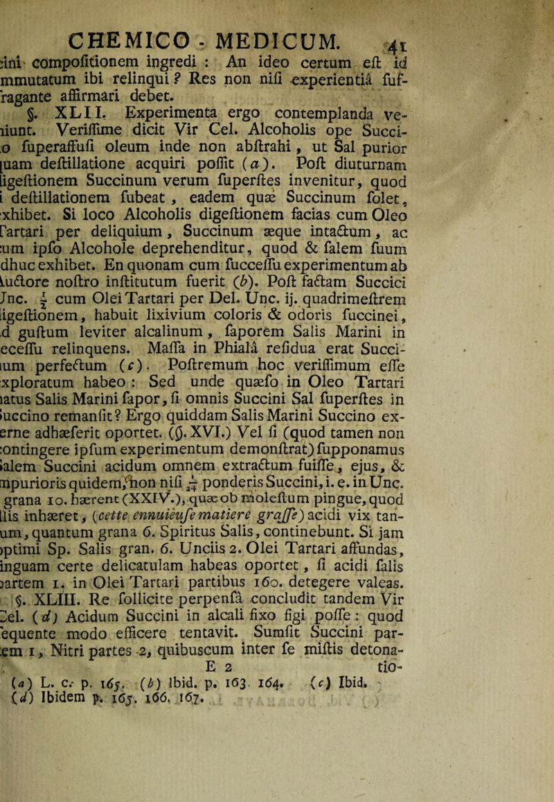 fini compofitionem ingredi : An ideo certum eft id mmutatum ibi relinqui ? Res non nili experientia fuf- 'ragante affirmari debet. §. XLII. Experimenta ergo contemplanda ve- liunt. Veriffime dicit Vir Cei. Alcoholis ope Succi- ,0 fuperaffufi oleum inde non abttrahi, ut Sal purior [uam deftillatione acquiri poffit (a). Poft diuturnam ligeftionem Succinum verum fuperttes invenitur, quod l deftillationem fubeat , eadem quae Succinum folet, xhibet. Si loco Alcoholis digettionem facias cum Oleo rartari per deliquium, Succinum aeque inta&um, ac :um ipfo Alcohole deprehenditur, quod & falem fuum dhuc exhibet. En quonam cum fuccelTu experimentum ab Pudore noftro inftitutum fuerit (b). Poli fa&am Succici Jnc. 1 cum Olei Tartari per Del. Unc. ij. quadrimettrem iigeftionem, habuit lixivium coloris & odoris fuccinei, ,d guttum leviter alcalinum , faporem Salis Marini in eceffu relinquens. MalTa in Phiala refidua erat Succi- lum perfedum (c). Pottremum hoc veriffimum efie xploratum habeo : Sed unde quaefo in Oleo Tartari latus Salis Marini fapor, fi omnis Succini Sal fuperftes in luccino remanfit? Ergo quiddam Salis Marini Succino ex- erne adbaeferit oportet. (Q. XVI.) Vel fi (quod tamen non :ontingere ipfum experimentum demonttrat)fupponamus lalem Succini acidum omnem extra&um fuifte, ejus, 6c npurioris quidem/tion nifi ~ ponderis Succini, i. e. in Une. grana 10. haerent (XXIV.), quaeob niolettum pingue, quod ilis inhaeret, i^cette ennuieufe matiere grajje) acidi vix tan- um,quantum grana 6. Spiritus Salis, continebunt. Si jam >ptimi Sp. Salis gran. 6. Unciis 2. Olei Tartari affundas, inguam certe delicatulam habeas oportet, fi acidi falis Dartem 1. in Olei Tartari partibus 160. detegere valeas. §. XLIII. Re foliicite perpenfa concludit tandem Vir 3el. (d) Acidum Succini in alcali fixo figi poffe : quod equente modo efficere tentavit. Sumfit Succini par¬ em 1, Nitri partes 2, quibuscum inter fe mittis detona- : E 2 tio- U) L. c.* p. 165. (b) Ibid. p. 1(53, 164. (c) Ibid. (/) Ibidem p. 165. 106, 167.