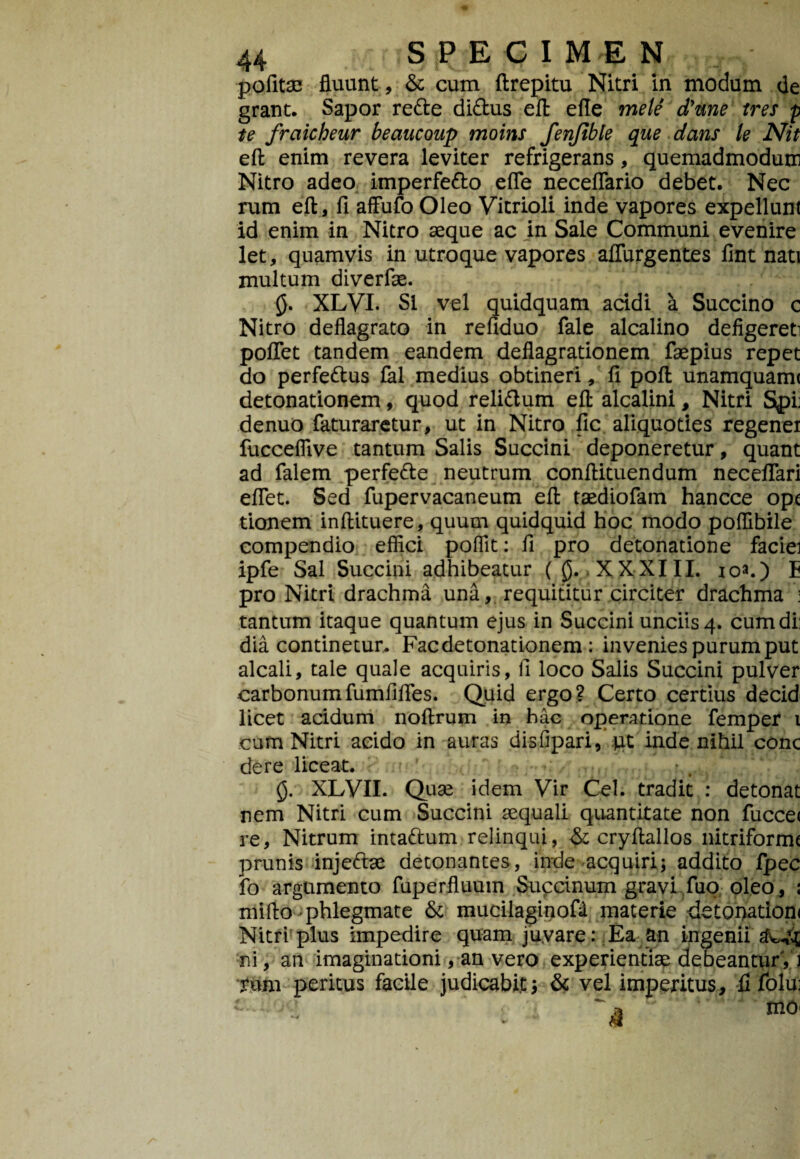 pofitse fluunt, & cum ftrepitu Nitri in modum de grant. Sapor re&e di&us efl: efle mele dyune tres p te fraicheur beaucoup moins fenfible que dans te Nit efl; enim revera leviter refrigerans, quemadmodum Nitro adeo imperfetto efle neceflario debet. Nec rum efl, fi affufo Oleo Vitrioli inde vapores expellunt id enim in Nitro seque ac in Sale Communi evenire let, quamvis in utroque vapores aflurgentes fint nati multum diverfae. fi. XLVI. SI vel quidquam addi a Succino c Nitro deflagrato in refiduo fale alcalino defigereti poflet tandem eandem deflagrationem faepius repet do perfettus fal medius obtineri, fi pofl; unamquami detonationem, quod reli&um efl: alcalini, Nitri Spij denuo faturaretur, ut in Nitro fic aliquoties regener fueceflive tantum Salis Succini deponeretur, quant ad falem perfette neutrum conftituendum neceflari eflet. Sed fupervacaneum efl: taediofam hancce ope tionem inftituere, quum quidquid hoc modo poflibile compendio effici poffit: fi pro detonatione faciei ipfe Sal Succini adhibeatur (fi. XXXIII. ioa.) E pro Nitri drachma una, requititur circiter drachma : tantum itaque quantum ejus in Succini unciis 4. cum di; dia continetur. Fac detonationem : invenies purum put alcali, tale quale acquiris, fi loco Salis Succini pulver carbonumfumfifles. Quid ergo? Certo certius decid licet acidum noftrum in hac operatione femper 1 cum Nitri acido in auras disfipari, pt inde nihil conc dere liceat. fi. XLVII. Quse idem Vir Cei. tradit : detonat nem Nitri cum Succini aequali quantitate non fucce< re, Nitrum intattum relinqui, & cryftallos nitriforme prunis inje&ae detonantes, inde acquiri; addito Ipec fo argumento fuperfluum Supdnum gravi fuo oleo, 1 mifto phlegmate & mucilaginofii materie detonation< Nitri plus impedire quam juvare: Ea an ingenii ni, an imaginationi, an vero experientiae debeantur, 1 tum peritus facile judicabit; & vel imperitus, fi folui