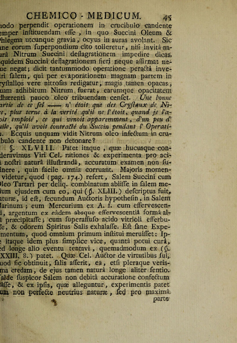 iodo perpendit operationem in crucibulo candente smper inftituendam efle , in quo Succini Oleum & ‘hlegtna utcunque gravia, ocyus in auras avolant. Sic me eorum fuperpondium cito tolleretur, nifi invita na- ira Nitrum Succini deflagrationem impedire dicas, quidem Succini deflagrationem fieri neque affirmat ner ue negat; dicit tantummodo operatione pera&a inve- Lri falem, qui per evaporationem magnam partem in ryftallos vere nitrofas redigatur, magis tamen opacas, uam adhibitum Nitrum fuerat, earumque opacitatem ftiaerenti pauco oleo tribuendam cenfet. Une bonne irtie de ce fel — vt etoit que des Cryftmx de iVJ- 'e, plus terne d la verite quril ne Petoit, quand je Pa¬ ris emploie , ce qui venoit apparemment, d7un peu d9 lile, qrfil avoit contratte du Succin pendant P Operati- i. Ecquis unquam vidit Nitrum oleo infe&um in cru- bulo candente non detonare? §. XLVIII. Patet itaque , quae hucusque con- deravimus Viri CeL rationes &; experimenta pro aci- i noftri natura illuftranda, accuratum examen non fu- inere , quin facile omnia corruant. Majoris momen- videtur, quod (pag. 174.) refert, Salem Succini cum fleo Tartari per deliq. combinatum abiifle in falem me¬ lum ejusdem cum eo, qui (0. XL1II.) defcriptus fuit, iturae, id eft, fecundum Au&oris hypothefin, in Salem farinum ; eum Mercurium ex A. f. cum effervescen- a, argentum ex eadem absque effervescenti! forma al- i praecipitafle; cum fuperaffufo acido vitrioli efterbu- fe, & odorem Spiritus Salis exhalafle. Eft fane Expe- mentum, quod omnium primum inftitui meruiflet: Ip- i itaque idem plus fimplice vice, quanta potui cura, ;d longe alio eventu tentavi, quemadmodum ex (0. XXIII, 8. *) patet. Quae- Cei. Au&or de virtutibus fui, uod fic obtinuit, falis afferit, ea, etfi pleraque veris- ma credam, de ejus tamen natura longe aliter fentio. jaMe fuspicor Salem non debita accuratione confe&um Me, & ex ipfis, quae alleguntur, experimentis patet um non perfe&e neutrius naturae, fe<j pro maximi v part§-