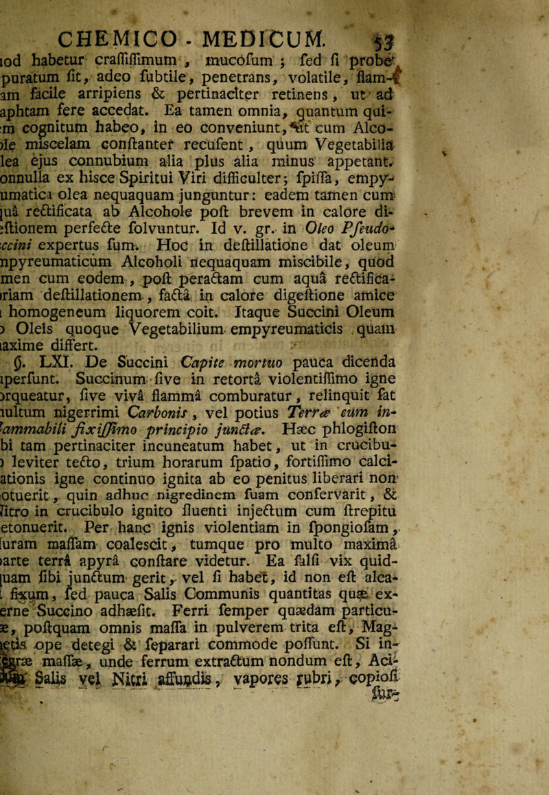 iod habetur craffiffimum , mucofum ; fed fi probe' puratum fit, adeo fubtile, penetrans, volatile, flam-f am facile arripiens & pertinaciter retinens, ut7 ad aphtam fere accedat. Ea tamen omnia, quantum qui- cognitum habeo, in eo conveniunt,%t cum Alco- )le miscelam conftantef recufent, quum Vegetabilia lea ejus connubium alia plus alia minus appetant, onnulla ex hisce Spiritui Viri difficulter; fpiffa, empy- umatica olea nequaquam junguntur: eadem tamen cum [ua reftificata ab Alcohole pofi brevem in calore di- sftionem perfe&e folvuntur. Id v. gr. in Oleo Pfeudo- 'ccini expertus fum. Hoc in deftillatione dat oleum npyreumaticum Alcoholi nequaquam miscibile, quod men cum eodem , pofi: pera&am cum aqua re&ifica- >riam deftillationem, fafta in calore digeftione amice l homogeneum liquorem coit. Itaque Succini Oleum ) Oleis quoque Vegetabilium empyreumaticis quam taxime differt. 0. LXI. De Succini Capite mortuo pauca dicenda iperfunt. Succinum live in retorta violentiffimo igne >rqueatur, fi ve vivi flamma comburatur, relinquit fat lultum nigerrimi Carbonis, vel potius Terrae eum in- \ammabili fixijfimo principio junci#. Haec phlogifton bi tam pertinaciter incuneatum habet, ut in crucibu- ) leviter te&o, trium horarum fpatio, fortiffimo calci- adonis igne continuo ignita ab eo penitus liberari nom otuerit, quin adhuc nigredinem fuam confervarit, &; frtro in crucibulo ignito fluenti inje&um cum firepitu etonuerit. Per hanc ignis violentiam in fpongiofam, luram malTam coalescit, tumque pro multo maxima >arte teni apyra conftare videtur. Ea fhlfi vix quid¬ dam fibi jun&um gerit* vel fi habet, id non eft alea* l fixum, fed pauca Salis Communis quantitas quse ex* erne Succino adhaefit. Ferri femper quaedam particu- se, poftquam omnis maffa in pulverem trita eft, Mag- gtk ope detegi & feparari commode poflunt. Si in¬ orae maffe, unde ferrum extraftum nondum eft, Aci- Bgf Salis vel Nitri affundis, vapores rubri, eopiofi Pt . ~ furt