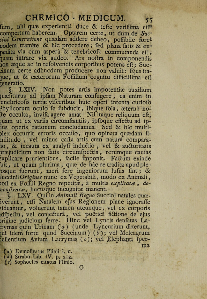 fum, nlfi quae experienti duce & terte veriffima effe compertum haberem. Optarem certe, ut dum de Suc¬ cini Generatione quaedam addere debeo, poffibile foret eodem tramite & hic procedere; fed plana fatis & ex¬ pedita via cum aspera & tenebricofa commutanda eft, piam intrare vix audeo. Ars nortra in componendis ion aeque ac in refolvendis corporibus potens eft; Sue- linum certe adhucdum producere non valuit: Ejus ita- pie, ut & caeterorum Foffilium cognitu difficillima eft generatio. §. LXIV. Non potes artis impotentiae auxilium piaefiturus ad ipfam Naturam confugere , ea enim in enebricofis terrae vifceribus huic operi intenta curiofo Phyficorum oculo fe fubducit, ibique fola, aeterna no- ie occulta, invifa agere amat: Nil itaque reliquum eft, piam ut ex variis circumftantiis, ipfoque effettu ad ip- ius operis rationem concludamus. Sed & hic multi- ilex occurrit erroris occarto, quo opinata quaedam fi- nilitudo , vel minus cafta artis cum natura compara¬ ro , & incauta ex analyfi indu&io , vel & au&oritatis iraejudiciupi non fatis cireumfpe&is, rerumque caufas explicare prurientibus, facile imponit. Fa&um exinde ‘uit, ut quam plurima, quae de hac re tradita apud ple- “osque fuerunt, meri fere ingeniorum lufus rtnt; & >uccini|Origines nunc ex Vegetabili, modo ex Animali, )oft ex Foffili Regno repetitae, a multis explicata 9 de- nonjlrata, hucusque incognitae manent. §, LXV. Qui in Animali Regno Succini natales qnae- iverunt, etfi Natalem ejus Regionem plane ignorafte rideantur, voluerunt tamen utcunque, vel ex corporis idfpe&u, vel conje&ura, vel poeticcl fi&ione de ejus irigtne judicium ferre. Hinc vel Lyncis denfatas La- :rymas quin Urinam (a) (unde Lyncurium dixerunt, pii idem forte quod Succinum) (6); vel Meleagrum ieflentium Avium Lacrymas (c)m, vel Elephanti fper- xna (a) Demoflratus Plinii 1. c. (b) Strabo Lib. IV. p. 202, (e) Sophocles citatus Plinio. G