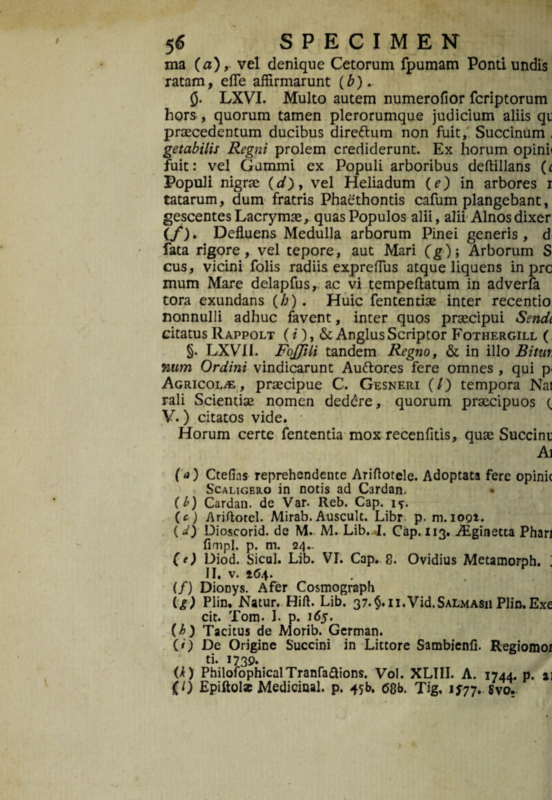 ma (a), vel denique Cetorum fpumam Ponti undis ratam, efle affirmarunt (b)- 0. LXVI. Multo autem numerofior fcriptorum hors , quorum tamen plerorumque judicium aliis qu praecedentum ducibus direftum non fuit, Succinum - getabilis Regni prolem crediderunt. Ex horum opinh fuit: vel Gammi ex Populi arboribus deflillans (i Populi nigrae (d), vel Heliadum (e) in arbores r tatarum, dum fratris Phaethontis cafum plangebant, gescentes Lacrymae, quas Populos alii, alii Alnos dixer (/). Defluens Medulla arborum Pinei generis, d fata rigore, vel tepore, aut Mari (g); Arborum S cus, vicini folis radiis expreflus atque liquens in prc mum Mare delapfus,, ac vi tempeftatum in adverfa tora exundans (/;) . Huic fententiae inter recentio nonnulli adhuc favent, inter quos praecipui Sendt citatusRappolt (i), &AnglusScriptor Fothergill ( §. LXVI1. FoJJili tandem Regno, & in illo Bitur num Ordini vindicarunt Au&ores fere omnes , qui p< Agricola, praecipue C. Gesneri (/) tempora Nat rali Scientiae nomen deddre, quorum praecipuos ( V.) citatos vide. * Horum certe fententia mox recenfltis, quae Succini Ai f<0 Ctefias reprehendente Ariflotele. Adoptata fere opinic Scaligero in notis ad Cardan. (b) Cardan. de Var. Reb. Cap. i?. (c ) Ariftotel. Mirab. Auscult. Libr. p. m. 1091. (a) Dioscorid. de M.< M. Lib.. I. Cap. 113. Aiginetta Phari fimpl. p. m. 24.. (e) Diod. Sicul. Lib. VI. Cap. 8. Ovidius Metamorph. i II. v. 264. (/) DioDys. Afer Cosmograph (g) Plin. Natur. Hift. Lib. 37.§.ii.Vid.SALMAsn Plin.Exe cit. Tom. I. p. 165. {h) Tacitus de Morib. German. (*) De Origine Succini in Littore Sambienfi. Regiomoi ti. 1739* (*) PhilofophicalTranfa&ions. Vol. XLIII. A. 1744. p. 21 p) EpiftoI* Medicinal. p. 45E 68b. Tig. 1J77. 8vo..