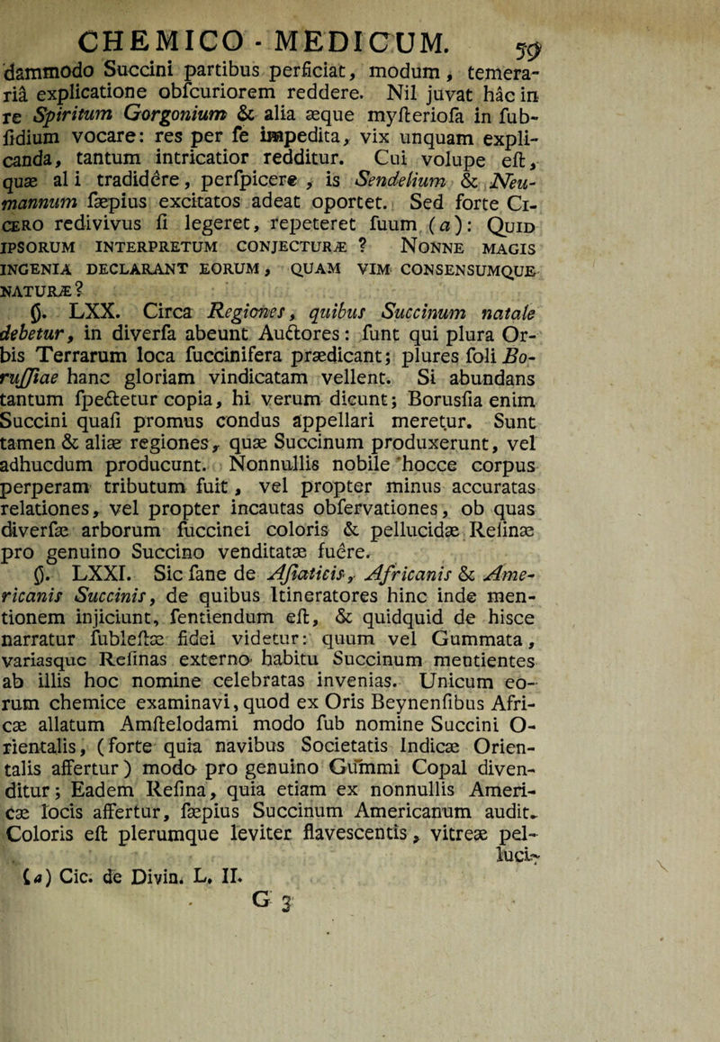 dammodo Succini partibus perficiat, modum , temera¬ ria explicatione obfcuriorem reddere. Nil juvat hac in re Spiritum Gorgonium & alia seque myfteriofa in fub- fidium vocare: res per fe impedita, vix unquam expli¬ canda, tantum intricatior redditur. Cui volupe eft, quas ali tradiddre, perfpicere , is Sendelium & Neu- mannum faepius excitatos adeat oportet. Sed forte Ci¬ cero redivivus fi legeret, repeteret fuum (a): Quid IPSORUM INTERPRETUM CONJECTURA ? NONNE MAGIS INGENIA DECLARANT EORUM, QUAM VIM CONSENSUMQUE NATURA? 0. LXX. Circa Regiones, quibus Succinum natate debetur, in diverfa abeunt Auftores: funt qui plura Or¬ bis Terrarum loca fuccinifera praedicant; plures foli Bo- rujjiae hanc gloriam vindicatam vellent. Si abundans tantum fpe&etur copia, hi verumdicunt; Borusfia enim Succini quali promus condus appellari meretur. Sunt tamen & aliae regiones, quae Succinum produxerunt, vel adhucdum producunt. Nonnullis nobile 'hocce corpus perperam tributum fuit, vel propter minus accuratas relationes, vel propter incautas obfervationes, ob quas diverfae arborum fuccinei coloris & pellucidae Refinae pro genuino Succino venditatae fuere. 0. LXXI. Sic fane de Afiaticis, Africanis & Ame¬ ricanis Succinis, de quibus ltineratores hinc inde men¬ tionem injiciunt, fentiendum efl, & quidquid de hisce narratur fublefiae fidei videtur; quum vel Gummata, variasque Relinas externo* habitu Succinum meutientes ab illis hoc nomine celebratas invenias. Unicum eo¬ rum chemice examinavi, quod ex Oris Beynenfibus Afri¬ cae allatum Amfielodami modo fub nomine Succini O- rientalis, (forte quia navibus Societatis Indicae Orien¬ talis affertur) modo pro genuino Gummi Copal diven¬ ditur; Eadem Refina, quia etiam ex nonnullis Ameri- cae locis affertur, faepius Succinum Americanum audita Coloris efl; plerumque leviter flavescentis, vitreae pel-