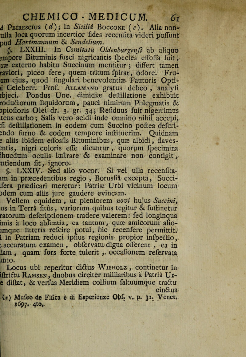 i Peirescius (d)-, in Sicilit Boccone (e). Alia nori- ulla loca quorum incertior fides recenfita videri poffunt pud Hartmannum & Sendelium. $. LXXIII. In Comitatu Oldenburgenji ab aliquo smpore Bituminis fusci nigricantis fpecies effoffa fuit use externo habitu Succinum mentitur ; differt tamen raviori, piceo fere, quem tritum fpirat, odore. Fru- um ejus, quod fingulari benevolentiae Fautoris Opti- li Celeberr. Prof. Allamand gratus debeo , analyfl ibjeci. Pondus Une. dimidiae deftillatione exhibuit rodudorum liquidorum, pauci nimirum Phlegmatis & Dpiofioris Olei dr. 3. gr. 34; Refiduus fuit nigerrimus tens carbo; Salis vero acidi inde omnino nihil accepi, :fi deftillationem in eodem cum Succino poftea defcri- endo furno & eodem tempore iniHtuerim. Quidnam e aliis ibidem effosfis Bituminibus, quae albidi, flaves- mtis, nigri coloris effe dicuntur,* quorum fpecimina Ihucdum oculis luftrare & examinare non contigit,- ntiendum fit, ignoro;- §. LXXIV. Sed alio1 vocor. Si vel ulla recenflta- lm in praecedentibus regio , Borusfia excepta, Succi- ifera praedicari meretur: Patriae Urbi vicinum locum 3dem cum aliis jure gaudere evincam. Vellem equidem , ut pleniorem novi hujus Succini, us in Terra fitus, variorum quibus tegitur & fuflinetur ratorum defcriptionem tradere valerem: fed longinqua imis a loco abfentia, ea tantum, quae amicorum alio- lmque litteris refcire potui, hic recenfere permittit, i in Patriam reduci ipfius regionis propior infpedio, ^accuratum examen , obfervatu digna offerent , ea in 'iam , quam fors forte tulerit ,, occafionem refervata into. Locus ubi reperitur didus Wisholz , continetur in iftridu Ramsen, duobus circiter milliaribus a Patria Ur- e diflat, & verfus Meridiem collium faltuumque tradcr cindus (*) Mufeo de Fifica e di Esperienze Qbf. v. p. 3:. Venet*.