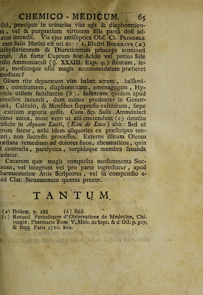 ifita, praecipue in urinarias vias agit & diaphoretico- m, vel & purgantium virtutem illis parca dofi ad- .xtus intendit. Vis ejus antifeptica Obf. Cl. Pringhle eam Salis Marini efl uti 20: : 1. Illuftri Boerhave (a) itihyftericorum & Diureticorum princeps nominari miit. An forte’ Cuprum hoc Acido vel potius Sale edio Ammoniacali ($. XXXIII. Exp. 9. ) folutum, le¬ as , medicoque ufui magis accommodatum praeberet medium? Oleum rite depuratum vim habet acrem , balfami- m, concitantem, diaphoreticam, emenagogam , Hy- iricis utilem facultatem (b). Infamiam quidem apud mnullos incurrit, dum minus prudenter in Gonor- icea, Calculo, & Menfibus fuppreflis exhibitum, faepe exitium aegrotis ceflit. Cum Sp. Salis Ammoniaci cano antea, nunc vero ut alii contendunt (c) dete&o tificio in Aquam Lucii, (Eau de Luce) abit: Sed ut ?rum fatear, mihi idem aliquoties ex praefcripto ten- mti, non fucceflit proceffus. Externe illitum Oleum raeftans remedium ad dolores fixos, rheumaticos, quin i contrafta, paralytica, torpidaque membra fananda udatur. Cseterum quae magis compofita medicamenta Sue¬ mum, vel integrum vel pro parte ingrediatur, apud harmaceuticae Artis Scriptores , vel in compendio a** ud Clar. Neumannum quaeras precor. ' •*’*T *“ » *• '.f? . *. . ;*l TANTUM. (a) Ibidem, p. 288 (b) Ibid. (c) Recueil Periodiques d’Obfervaticms de Medecine, Chi- rurgie, PharmacieTom V.Mois. deSept. & d’ 061. p. 307.- & feqq. Paris 17 fd. 8vo.