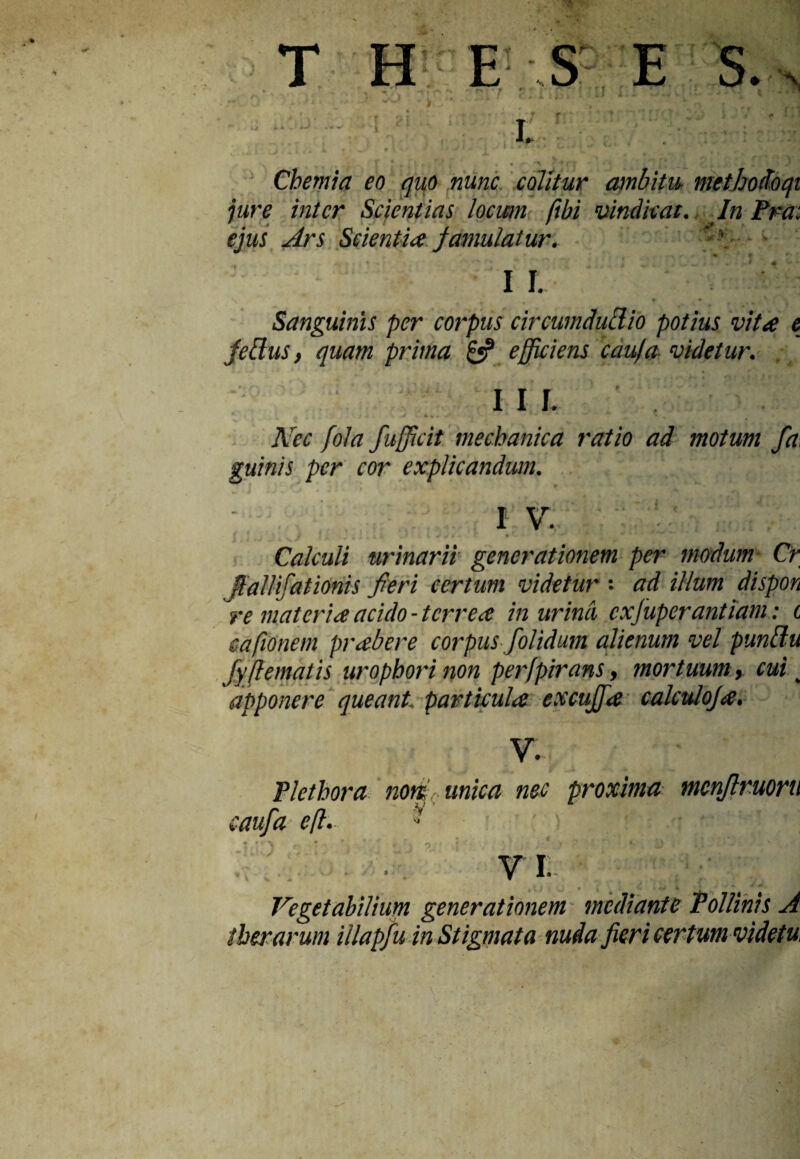 'i T H E S E S. 1 4- i-/ ■ I. Chemia eo quo nunc colitur ambitu, methodoqi jure inter Scientias locwn ftbi vindicat. In Pra: ejus Ars Scientia famulatur. at 3 I I. Sanguinis per corpus circumdutlio potius vita e fetius, quam prima £«? efficiens caufa videtur. I I I. Nec fola fufficit mechanica ratio ad motum fa, guinis per cor explicandum. I V. Calculi urinarii generationem per modum Cr ffallifationis fieri certum videtur : ad illum dispon re materia acido - terrea in urina cxfuperantiam: t s a fio nem prabere corpus /olidum alienum vel puntlu fyfiematis uropborinon per/pirans, mortuum, cui ^ apponere queant, particula excuffa calculoja. ■ • V. £ Plethora noffr unica nec proxima menjlruoru aufa eft. J • . . .. n • j , . « t w Vegetabilium generationem taediante Pollinis A therarum iilapfu in Stigmata nuda fieri certum videtu