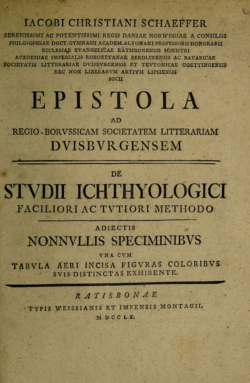 IACOBI CHRISTIANI SCHAEFFER SERENISSIMI AC POTENTISSIMI REGIS DANIAE NORWEGIAE A CONSILIIS PHILOSOPHIAE DOCT. GYMNASII ACADEM. ALTONANI PROFESSORIS HONORARII ECCLESIAE EVANGELICAE RiTISBONENSIS MINISTRI ACADEMIAE IMPERIALIS ROBORETANAE BEROLINENSIS AC BAVARICAE SOCIETATIS LITTERARIAE DVISBVRGENSIS ET TEVTONICAE GOETTINGENSIS NEC NON LIBERARVM ARTIVM LIPSIENSIS SOCII EPISTOLA AD REGIO-BORVSSICAM SOCIETATEM LITTERARIAM DVISBVKGENSEM DE STVDII ICHTHYOLOGICI FACILIORI AC TVTIORI METHODO AD1ECTIS ■ NONNVLLIS SPECIMINIBVS VNA CVM TABVLA AERI incisa figvras coloribvs SVIS DISTINCTAS EXHIBENTE. RATISBONAE TYPIS WEISSIANIS ET IMPENSIS MONTAGII. MDCCU. /