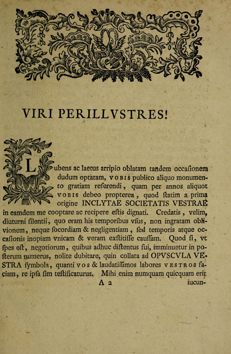 VIRI PERILLVSTRES! ubens ac laetus arripio oblatam tandem occafionem dudum optatam, vobis publico aliquo monumen¬ to gratiam referendi, quam per annos aliquot vobis debeo propterea, quod ftatim a prima origine INCLYTAE SOCIETATIS VESTRAE in eamdem me cooptare ac recipere eflis dignati. Credatis , velim, diuturni filentii, quo eram his temporibus vius, non ingratam obli¬ vionem , neque focordiam & negligentiam , fed temporis atque oc- cafionis inopiam vnicam & veram exftitifle cauflam. Quod fi, vt ipes eft, negotiorum, quibus adhuc diftentus fui, imminuetur in po- fterum numerus, nolite dubitare, quin collata ad OPVSCVLA VE¬ STRA fymbola, quanti vos & laudatidimos labores vkstros fa¬ ciam, re ipfa fim teftificaturus. Mihi enim numquam quicquam erit , - . A 2 iucun- t