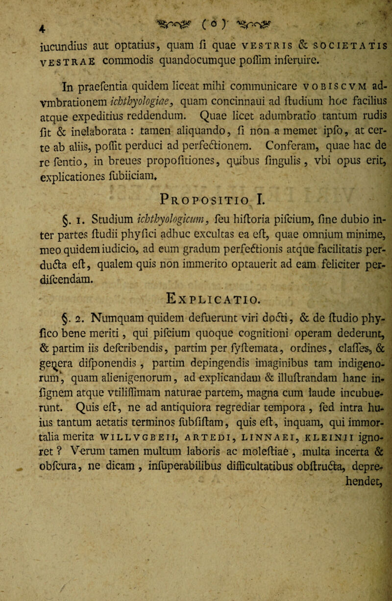 iucundius aut optatius, quam fi quae vestris & societatis vestrae commodis quandocumque poflim inferuire. / s i : ’• • ; . ' • ' • f'l In praefentia quidem liceat mihi communicare vobiscvm ad- vmbrationem ichthyologiae, quam concinnaui ad ftudium hoc facilius atque expeditius reddendum. Quae licet adumbratio tantum rudis fit & inelaborata : tamen aliquando, fi non a memet ipfo, at cer¬ te ab aliis, poffit perduci ad perfedionem. Conferam, quae hac de refentio, in breues propofitiones, quibus fingulis, vbi opus erit, explicationes fubiiciam, - ;:]H Propositio I. | §. i. Studium ichthyologicum, feu hifioria pifcium, fine dubio in¬ ter partes ftudii phyfici adhuc excultas ea eft, quae omnium minime, meo quidem iudicio, ad eum gradum perfcdtionis atque facilitatis per- duda eft, qualem quis non immerito optauerit ad eam feliciter per- difcendam. Explicatio. §. 2. Numquam quidem defuerunt viri docti, & de ftudio phy- fico bene meriti, qui pifcium quoque cognitioni operam dederunt, & partim iis defcribendis, partim per fyftemata, ordines, clafles, & genera difponendis, partim depingendis imaginibus tam indigeno¬ rum*, quam alienigenorum, ad explicandam & illuftrandam hanc in- fignem atque vtiliffimam naturae partem, magna cum laude incubue¬ runt. Quis eft, ne ad antiquiora regrediar tempora , fed intra hu¬ ius tantum aetatis terminos fubfiftam, quis eft, inquam, qui immor¬ talia merita willvgbeii, artedi, linnaei, kleinii igno- ret ? Verum tamen multum laboris ac moleftiae , multa incerta & obfcura, ne dicam, infuperabilibus difficultatibus obftructa, depre¬ hendet,