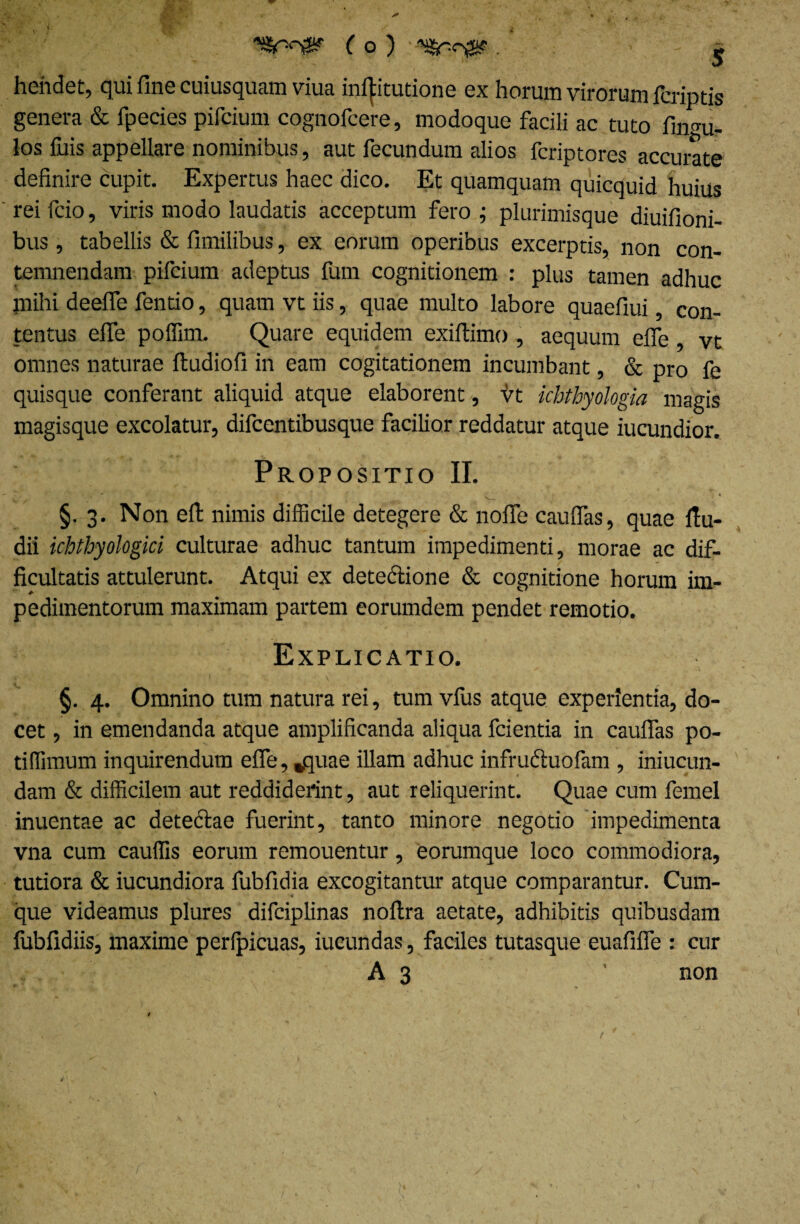 hehdet, qui fine cuiusquam viua ini^itutione ex horum virorum fcriptis genera & fpecies pifcium cognofcere, modoque facili ac tuto fingu- los fuis appellare nominibus, aut fecundum alios fcriptores accurate definire cupit. Expertus haec dico. Et quamquam quicquid huius rei fcio, viris modo laudatis acceptum fero ; plurimisque diuifioni- bus , tabellis & fimilibus, ex eorum operibus excerptis, non con¬ temnendam pifcium adeptus fum cognitionem : plus tamen adhuc jnihi deefle fentio, quam vt iis, quae multo labore quaefiui, con¬ tentus efie polfim. Quare equidem exiftimo , aequum efie vt omnes naturae ftudiofi in eam cogitationem incumbant, & pro fe quisque conferant aliquid atque elaborent, vt ichthyologia magis magisque excolatur, difcentibusque facilior reddatur atque iucundior. Propositio II. §. 3. Non eft nimis difficile detegere & nofie cauflas, quae fiu- dii ichthyologia culturae adhuc tantum impedimenti, morae ac dif¬ ficultatis attulerunt. Atqui ex detectione & cognitione horum im¬ pedimentorum maximam partem eorumdem pendet remotio. Explicatio. §. 4. Omnino tum natura rei, tum vfus atque experientia, do¬ cet , in emendanda atque amplificanda aliqua fcientia in cauflas po- tiffimum inquirendum efie, fcquae illam adhuc infructuofam , iniucun- dam & difficilem aut reddiderint, aut reliquerint. Quae cum femel inuentae ac detectae fuerint, tanto minore negotio impedimenta vna cum cauffis eorum remouentur, eorumque loco commodiora, tutiora & iucundiora fubfidia excogitantur atque comparantur. Cum¬ que videamus plures difciplinas noftra aetate, adhibitis quibusdam fubfidiis, maxime peripicuas, iucundas, faciles tutasque euafifle : cur A 3 ’ non