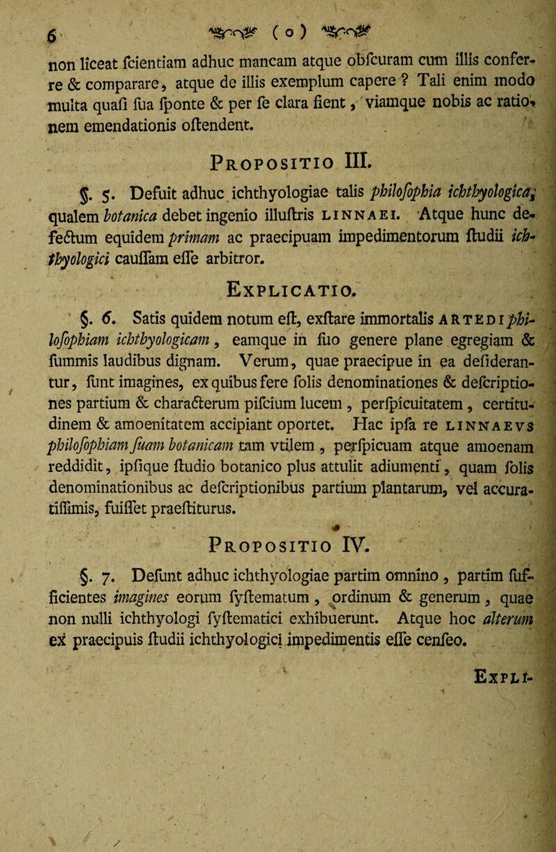 Y * ' V. - non liceat fcientiam adhuc mancam atque obfcuram cum illis confer¬ re & comparare, atque de illis exemplum capere ? Tali enim modo multa quafi fua fponte & per fe clara fient, viamque nobis ac ratio, nem emendationis oftendent. .•* , * * ' . _ Propositio III. « . ^ g. 5. Defuit adhuc ichthyologiae talis philofophia ichthyologica; qualem botanica debet ingenio illuftris l inna ei. Atque hunc de- fe&utn equidem primam ac praecipuam impedimentorum ftudii icb- thyologici cauflam efie arbitror. Explicatio. §. 6. Satis quidem notum eft, exftare immortalis A R T E d 1 phi¬ losophiam ichtbyologicam, eamque in fuo genere plane egregiam & fummis laudibus dignam. Verum, quae praecipue in ea defideran- tur, ftrnt imagines, ex quibus fere folis denominationes & delcriptio- nes partium & charafterum pifcium lucem , perlpicuitatem , certitu¬ dinem & amoenitatem accipiant oportet. Hac ipfa re linnaevs philofophiam faam botanicam tam vtilem , perlpicuam atque amoenam reddidit, ipfique ftudio botanico plus attulit adiumenti, quam folis denominationibus ac defcriptionibus partium plantarum, vel accura- tiffimis, fuiffet praeftiturus. •• r' '• ‘ . • V' • ^ '  ' # ‘ . -: • * , M • Propositio IV.  i» . > * i 1 . • 4 v. % , j . • §. 7. Defunt adhuc ichthyologiae partim omnino , partim dif¬ fidentes imagines eorum lyftematum , ordinum & generum, quae non nulli ichthyologi fyftematici exhibuerunt. Atque hoc alterum ex praecipuis ftudii ichthyologiciimpedimentis efle cenfeo. Expli- /