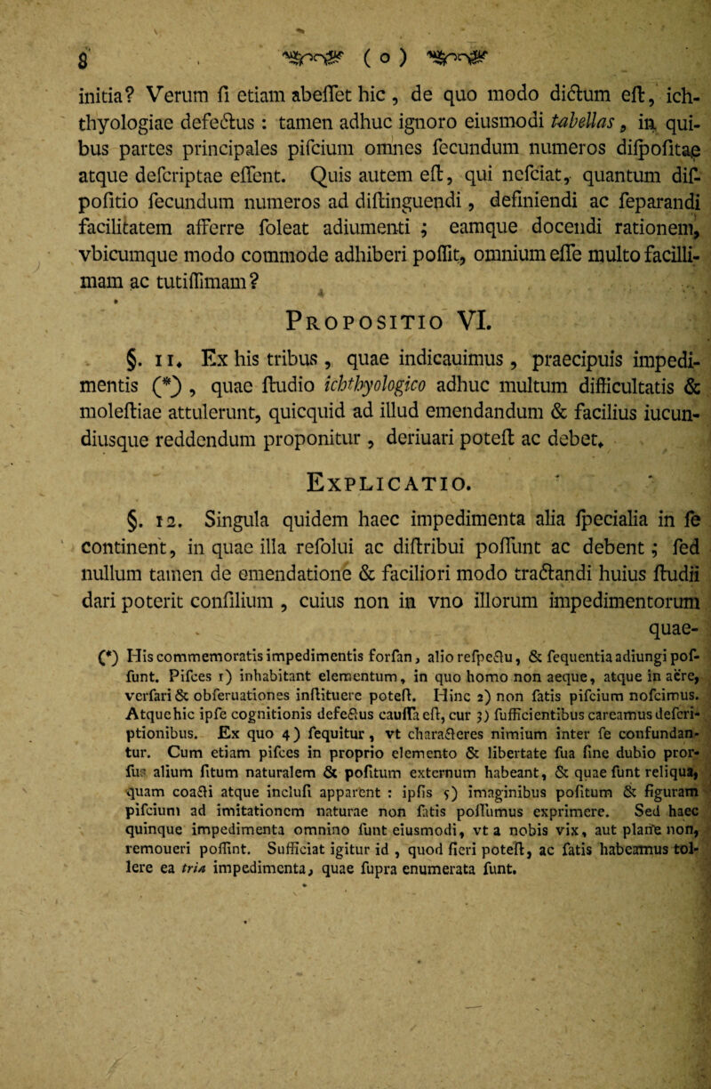 initia? Verum fi etiam abeflet hic, de quo modo dictum eft, ich- thyologiae defeiftus: tamen adhuc ignoro eiusmodi tabellas, in qui¬ bus partes principales pifcium omnes fecundum numeros diipofitae atque defcriptae eflent. Quis autem eft, qui ncfciat, quantum dif- pofitio fecundum numeros ad diftinguendi, definiendi ac feparandi facilitatem afferre foleat adiumenti ; eamque docendi rationem, vbicumque modo commode adhiberi poffit, omnium efle multo facilli¬ mam ac tutiflimam ? Propositio VI. §. 11. Ex his tribus , quae indicauimus, praecipuis impedi¬ mentis (*} , quae ftudio ichtbyologico adhuc multum difficultatis & molefliae attulerunt, quicquid ad illud emendandum & facilius iucun- diusque reddendum proponitur , deriuari potefl: ac debet. Explicatio. §. 12. Singula quidem haec impedimenta alia fpecialia in fe continent, in quae illa refolui ac diftribui poffunt ac debent; fed nullum tamen de emendatione & faciliori modo traftandi huius ftudii dari poterit confilium , cuius non in vno illorum impedimentorum quae- (*) His commemoratis impedimentis forfan, alio refpe&u, & fequentia adiungi pof¬ funt. Pifces i) inhabitant elementum, in quo homo non aeque, atque in acre, vcrfari6c obferuationes inflituere potefl. Hinc 2) non fatis pifcium nofcimus. Atquehic ipfe cognitionis defe£us cauflaeft, cur 9) fufficientibus careamus defcri- ptionibus. Ex quo 4) fequitur, vt characteres nimium inter fe confundan¬ tur. Cum etiam pifces in proprio elemento & libertate fua fine dubio pror- fus alium fitum naturalem & pofitum externum habeant, & quae funt reliqua, quam coa£ii atque inclufi apparent : ipfis 5) imaginibus pofitum & figuram pifcium ad imitationem naturae non fatis pofiumus exprimere. Sed haec quinque impedimenta omnino funt eiusmodi, vt a nobis vix, aut plarfe non, remoueri poffint. Sufficiat igitur id , quod fieri potefl, ac fatis habeamus tol¬ lere ea trU impedimenta, quae fupra enumerata funt.