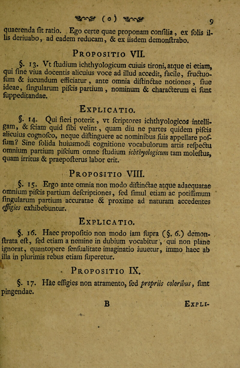 «*8r, quaerenda fit ratio. Ego certe quae proponam confilia, ex folis il- lis deriuabo, ad eadem reducam, & ex iisdem demonftrabo. Propositio VII. §• 13- Vt ftudium ichthyologicum cuiuis tironi, atque ei etiam, qui fine viua docentis alicuius voce ad illud accedit, facile, fruCtuo- lum & iucundum efficiatur, ante omnia diftinctae notiones, fiue ideae, fingularum pifcis partium, nominum & characterum ei lunt fuppeditandae. Explicatio. §.14. Qui fieri poterit, vt fcriptores ichthyologicos intelli- gam, & fciam quid fibi velint, quam diu ne partes quidem pifcis alicuius cognofco, neque diftinguere ac nominibus fuis appellare pof. fum? Sine folida huiusmodi cognitione vocabulorum artis relpeftu omnium partium piicium omne ftudium ichthyologicum tam moleftus, quam irritus & praepofterus labor erit. Propositio VIII. 15. Ergo ante omnia non modo diftinCtae atque adaequatae omnium pifcis partium defcriptiones, fed fimul etiam ac potiffimum fingularum partium accuratae & proxime ad naturam accedentes effigies exhibebuntur. • „ *> : • • • ' • ' Explicatio. ■§. 16. Haec propofitio non modo iam liipra (§. 5.) demon- ftrata eft , fed etiam a nemine in dubium vocabitur ', qui non plane ignorat, quantopere fenfualitate imaginatio iuuetur, immo haec ab illa in plurimis rebus etiam luperetur. Propositio IX, §. 17. H&e effigies non atramento, fed propriis coloribus, lunt pingendae. * B Expli-