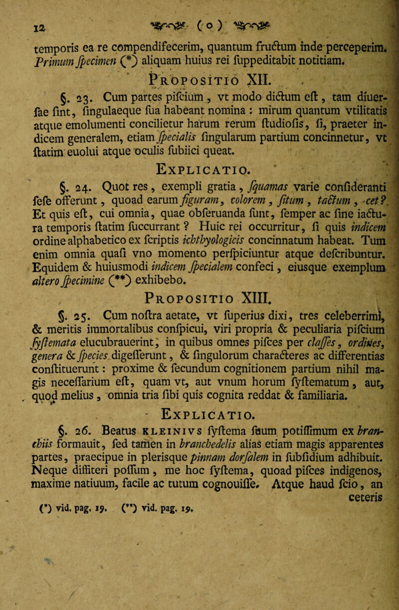 ( o ) y$r-c&- temporis ea re compendifeeerim, quantum fru&um inde perceperim. Primam fpecimen (*} aliquam huius rei fuppeditabit notitiam. Propositio XII. . , I . . .'f.iX' • • •* v v * '\ .% ,tjr J §. 03. Cum partes pifcium , vt modo difhim eft , tam diuer- fae fint, fingulaeque fua habeant nomina : mirum quantum vtilitatis atque emolumenti concilietur harum rerum ftudiofis, fi, praeter in¬ dicem generalem, etiam fpecialis lingularum partium concinnetur, vt ftatim: euolui atque oculis fubiici queat. i Explicatio. * §. 24. Quot res, exempli gratia, fiquamas varie confideranti fefe offerunt, quoad earum figuram, colorem, fitum , tactum , cet ? Et quis eft, cui omnia, quae obferuanda funt, femper ac fine iadlu- ra temporis ftatim fuccurrant ? Huic rei occurritur, fi quis indicem ordine alphabetico ex fcriptis khthyologicis concinnatum habeat. Tum enim omnia quali vno momento perfpiciuntur atque defcribuntur. Equidem & huiusmodi indicem fpecialem confeci, eiusque exemplum altero Jpecimine (**) exhibebo. Propositio XIII. §. 25. Cum noftra aetate, vt luperius dixi, tres celeberrimi, & meritis immortalibus confpicui, viri propria & peculiaria pifcium fyfiemata elucubrauerint, in quibus omnes pilees per clafies, ordines, genera & Jpecies digelferunt, & fingulorum charafteres ac differentias conftituerunt: proxime & fecundum cognitionem partium nihil ma¬ gis neceffarium eft, quam vt, aut vnum horum fyftematum, aut, quod melius , omnia tria libi quis cognita reddat & familiaria. - Explicatio. §. 26. Beatus kleinivs fyftema ftium potillimum ex bran¬ chiis formauit, fed tamen in branchedelis alias etiam magis apparentes partes, praecipue in plerisque pinnam dorfalem in fubfidium adhibuit. Neque diffiteri poffum , me hoc fyftema, quoad pifces indigenos, maxime natiuum, facile ac tutum cognouiffe. Atque haud fcio, an ceteris (*) vid. pag, 19. (”) vid. pag. 19.
