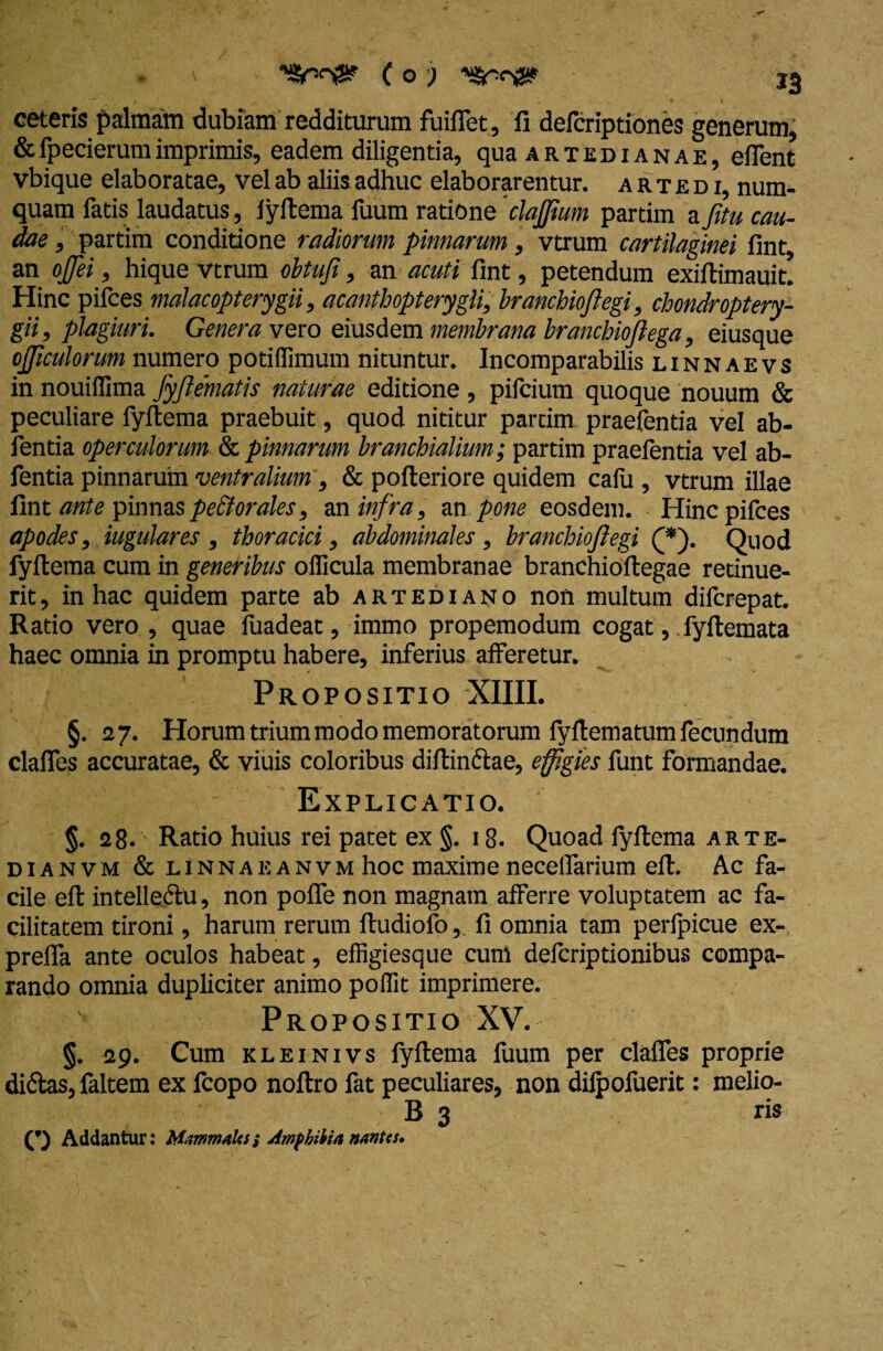ceteris palmam dubiam redditurum fuiflet, fi defcriptiones generum, &fpecierumimprimis, eadem diligentia, qua artedianae, eiTent vbique elaboratae, vel ab aliis adhuc elaborarentur, a r t je d i, num- quam fatis laudatus, fyftema fuum ratione 'clajjium partim a fitu cau¬ dae , partim conditione radiorum pinnarum , vtrum cartilaginei fint, an ojjei, hique vtrum obtu i, an acuti fint, petendum exiftimauit. Hinc pifces malacopterygii, acanthopterygli, branchioftegi, chondroptery- gii, plagiuri. Genera vero eiusdem membrana brancbiofiega, eiusque ojjiculorum numero potiffimum nituntur. Incomparabilis linnaevs in nouiffima fyjlematis naturae editione , pifcium quoque nouum & peculiare fyftema praebuit, quod nititur partim praefentia vel ab- fentia operculorum & pinnarum branchialium; partim praefentia vel ab- fentia pinnarum ventralium ; & pofteriore quidem calli, vtrum illae fint ante pinnas pectorales, an infra, an pone eosdem. Hinc pifces apodes, iugulares , thoracici, abdominales, branchioflegi (*). Quod fyftema cum in generibus ollicula membranae branchioftegae retinue¬ rit , in hac quidem parte ab ahtediano non multum difcrepat. Ratio vero , quae fuadeat, immo propemodum cogat, fyftemata haec omnia in promptu habere, inferius afferetur. Propositio XIIIL §. 27. Horum trium modo memoratorum fyftematum fecundum clafles accuratae, & viuis coloribus diftinftae, effigies funt formandae. ' Explicatio. §. 28. Ratio huius rei patet ex §. 18. Quoad lyftema arte- dianvm & linnaeanvm hoc maxime necelfarium eft. Ac fa¬ cile eft intellectu, non poffe non magnam afferre voluptatem ac fa¬ cilitatem tironi, harum rerum ftudiofo,. fi omnia tam perlpicue ex- preffa ante oculos habeat, effigiesque cum defcriptionibus compa¬ rando omnia dupliciter animo poffit imprimere. Propositio XV. §. 29. Cum kleinivs lyftema fuum per clafles proprie didas, faltem ex fcopo noftro fat peculiares, non dilpofuerit: melio- B 3 ris Addantur: M.mmalcs; Amphibia nantes.