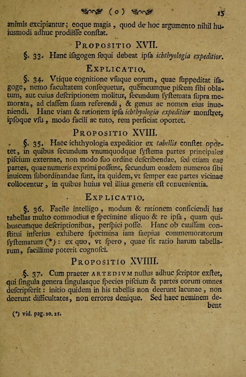 animis excipiantur; eoque magis, quod de hoc argumento nihil hu¬ jusmodi adhuc prodiiflfe conflat. \ • X • \ Propositio XVII. §.33. Hanc ifagogen fequi debeat ipfa ichthyologia expeditior. Explicatio» §.34. Vtique cognitione vfuque eorum, quae fuppeditat ifa- goge, nemo facultatem confequetur, quemcumque pifcem fibi obla¬ tum, aut cuius defcriptionem molitur, fecundum fyflemata fupra me¬ morata , ad claffem luam referendi, & genus ac nomen eius inue- niendi. Hanc viam & rationem ipfa ichthyologia expeditior monflret, ipfoque vlu, modo facili ac tuto, rem perficiat oportet. Propositio XVIII. * §. 35. Haec ichthyologia expeditior ex tabellis conflet opor¬ tet, in quibus fecundum vnumquodque fyflema partes principales pifcium externae, non modo fuo ordine defcribendae, fed etiam eae partes, quae numeris exprimipoffunt, fecundum eosdem numeros fibi inuicem fubordinandae funt, ita quidem, vt femper eae partes vicinae collocentur , in quibus huius vel illius generis eft conuenientia. Explicatio. 36. Facile intelligo , modum & rationem conficiendi has tabellas multo commodius e fpecimine aliquo & re ipfa , quam qui- buscuiiique deferiptionibus, perfpici pofie. Hanc ob caudam con- flitui inferius exhibere fpecimina iam faepius commemoratorum iyflematum (*) : ex quo, vt fpero , quae fit ratio harum tabella¬ rum, facillime poterit cognofci. Propositio XVIIIL §. 37. Cum praeter artedivm nullus adhuc fcriptor exflet, qui fingula genera fingulasque fpeeies pifcium & partes eorum omnes defcripferit: initio quidem in his tabellis non deerunt lacunae , non deerunt difficultates, non errores denique. Sed haec neminem de- •' bent (*) vid. pag*20, 2f.