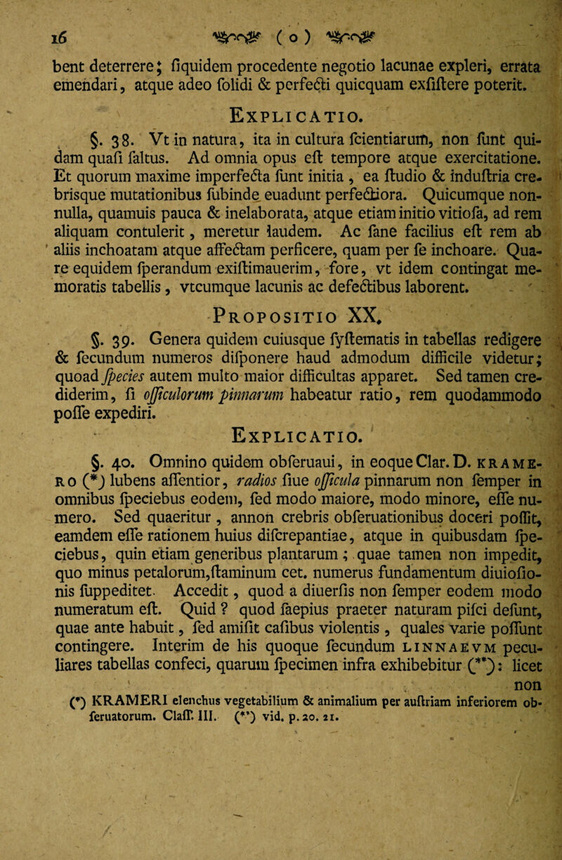 bent deterrere; llquidem procedente negotio lacunae expleri, errata emendari, atque adeo folidi & perfecti quicquam exfiltere poterit. Explicatio. §. 38. Vt in natura, ita in cultura fcientiaruffl, non funt qui¬ dam quafi faltus. Ad omnia opus efb tempore atque exercitatione. Et quorum maxime imperfecta funt initia , ea (ludio & induftria cre- brisque mutationibus fubinde euadunt perfe&iora. Quicumque non¬ nulla, quamuis pauca & inelaborata, atque etiam initio viriola, ad rem aliquam contulerit, meretur laudem. Ac fane facilius efl rem ab aliis inchoatam atque affe&am perficere, quam per fe inchoare. Qua¬ re equidem fperandum exiltimauerim, fore, vt idem contingat me¬ moratis tabellis, vtcumque lacunis ac defedlibus laborent. - . Propositio XX, §. 39. Genera quidem cuiusque fyllematis in tabellas redigere & fecundum numeros difponere haud admodum difficile videtur; quoad [pectes autem multo maior difficultas apparet. Sed tamen cre¬ diderim, fi officulorum pinnarum habeatur ratio, rem quodammodo pofle expediri. Explicatio. ^ f §. 40. Omnino quidem obferuaui, in eoqueClar.D. krame- r o (*) lubens attentior, radios fiue ojjicula pinnarum non femper in omnibus fpeciebus eodem, fed modo maiore, modo minore, e(Te nu¬ mero. Sed quaeritur , annon crebris obferuationibus doceri poffit, eamdem effe rationem huius difcrepantiae, atque in quibusdam (pe- ciebus, quin etiam generibus plantarum ;. quae tamen non impedit, quo minus petalorum,flaminum cet. numerus fundamentum diuiofio- nis luppeditet. Accedit, quod a diuerfis non femper eodem modo numeratum efl. Quid ? quod faepius praeter naturam pifci defunt, quae ante habuit, fed amifit cafibus violentis , quales varie poffunt contingere. Interim de his quoque fecundum linnaevm pecu¬ liares tabellas confeci, quarum Ipecimen infra exhibebitur : licet ' non (*) KRAMERI elenchus vegetabilium & animalium per auftriam inferiorem ob- feruatorum.Clair.lII. (**) vid. p.20. 21.