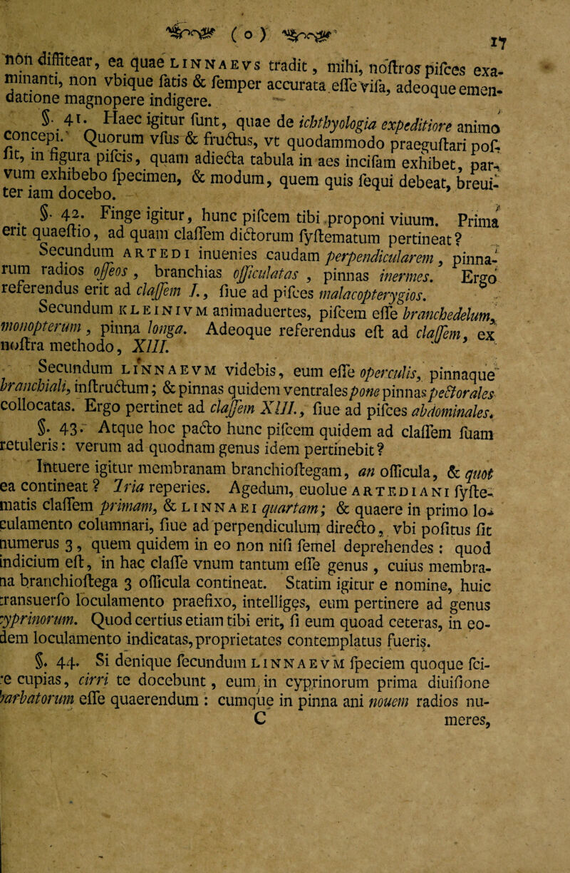 non diffitear, ea quae linnaevs tradit, mihi, note pifces exa¬ minanti, non vbique fatis & femper accurata effeYifa, adeoque emen¬ datione magnopere indigere. H •41 ^ HaeC lgl„tur runt ’ quae de tihthyologia expeditiore animo concepi. Quorum vfus'& frudtus, vt quodammodo praeguftari pof- it, in nguia pileis, quam adiecta tabula in aes inciiam exhibet, par-! vum exhibebo fpecimen, & modum, quem quis fequi debeat, breui- ter lam docebo. * §• 42. Finge igitur, hunc pifcem tibi proponi viuum. Prima erit quaeftio, ad quam claffem dictorum lyftematum pertineat ? Secundum artedi inuenies caudam perpendicularem, pinna- lum radios offeos, branchias ojjiculatas , pinnas inermes. Ergo reterendus erit ad claffem f,, fiue ad pifces malacopterygios. Secundum ic l e i n i v m animaduertes, pifcem elTe branchedelum, monopterum, pinna longa. Adeoque referendus eft ad claffem. ex noftra methodo, XIII. Secundum linnaevm videbis, eum ede operculis, pinnaque branchiali, inftructum j & pinnas quidem ventrales pone pinnas pe&orales collocatas. Ergo pertinet ad claffem XIII., fiue ad pifces abdominales, §. 43. Atque hoc pacto hunc pifcem quidem ad claffem fuam retuleris: verum ad quodnam genus idem pertinebit ? Intuere igitur membranam branchioftegam, an officula, & quot ea contineat ? 7ria reperies. Agedum, euolue artediani fy(te¬ rna t is claffem primam, & linnaei quartam; & quaere in primo lo¬ culamento columnari, fiue ad perpendiculum diredto, vbi pofitus fit numerus 3, quem quidem in eo non nifi femel deprehendes : quod indicium eft, in hac claffe vnum tantum effe genus, cuius membra¬ na branchioftega 3 officula contineat. Statim igitur e nomine, huic :ransuerfo loculamento praefixo, intelliges, eum pertinere ad genus zyprinorum. Quod certius etiam tibi erit, fi eum quoad ceteras, in eo¬ dem loculamento indicatas, proprietates contemplatus fueris. §. 44. Si denique fecundum linnaevm fpeciem quoque fci- •e cupias, cirri te docebunt, eum, in cyprinorum prima diuifione h arbutorum effe quaerendum : cumque in pinna ani nouem radios nu- C meres,