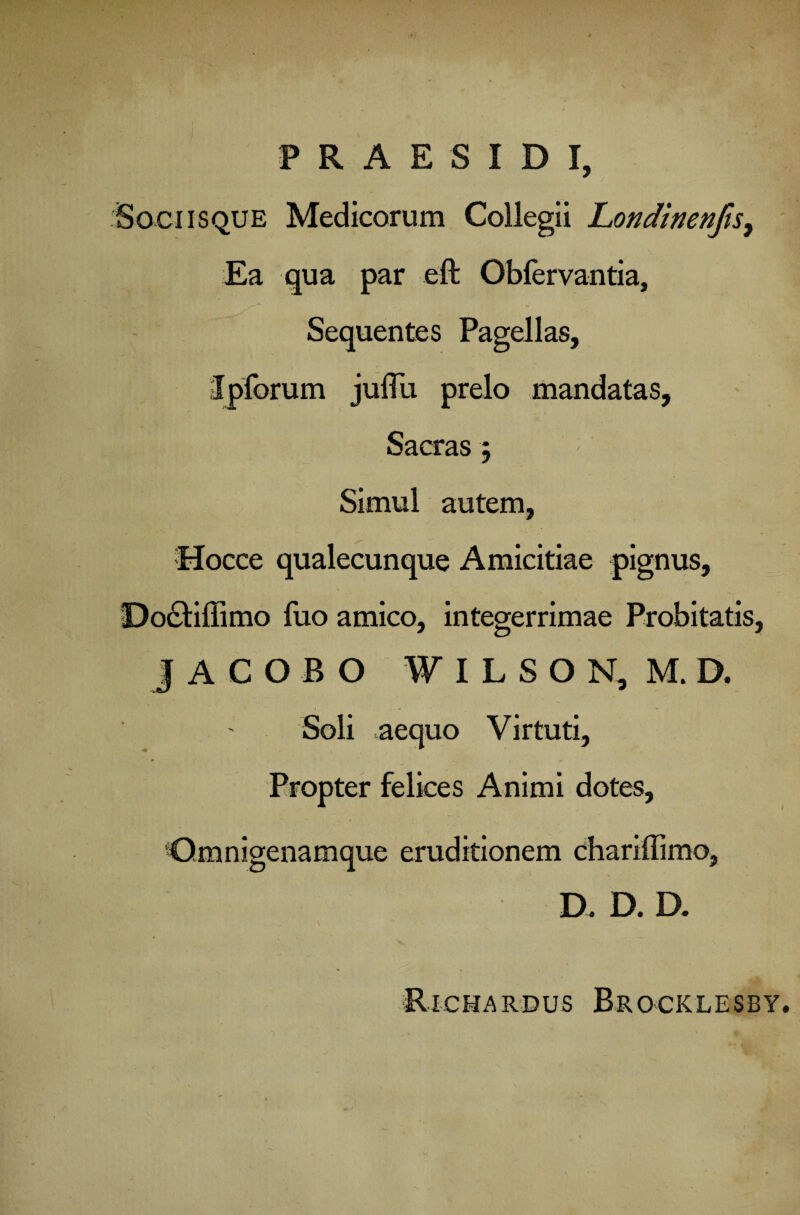 P R A E S I D I, Sociisque Medicorum Collegii Londinenfis, Ea qua par eft Obfervantia, Sequentes Pagellas, Ipforum juflli prelo mandatas. Sacras 5 Simul autem, Hocce qualecunque Amicitiae pignus, Do£tiffimo fuo amico, integerrimae Probitatis, JACOBO W I L S O N, M. D. Soli aequo Virtuti, Propter felices Animi dotes, Gmnigenamque eruditionem chariffimo, D. D. D. Richardus Brocklesby.