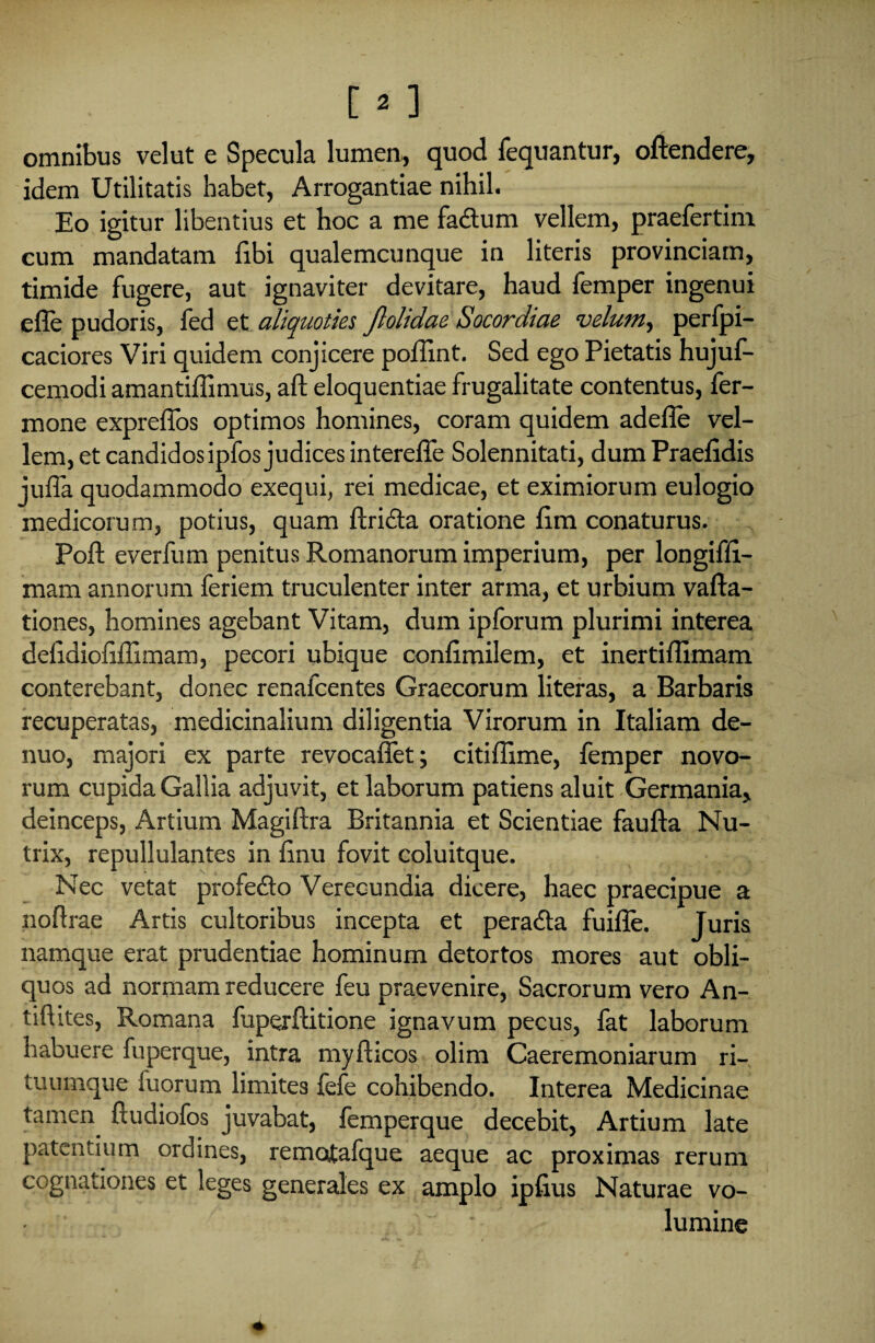 omnibus velut e Specula lumen,, quod fequantur, offendere, idem Utilitatis habet, Arrogantiae nihil. Eo igitur libentius et hoc a me fa&um vellem, praefertim eum mandatam fibi qualemcunque in literis provinciam, timide fugere, aut ignaviter devitare, haud femper ingenui effe pudoris, fed et aliquoties Jlolidae Socordiae velum, perfpi- caciores Viri quidem conjicere poffint. Sed ego Pietatis hujuf- cemodi amantiflimus, aft eloquentiae frugalitate contentus, fer- mone expreffos optimos homines, coram quidem adeffe vel¬ lem, et candidos ipfos judices intereffe Solennitati, dumPraefidis jufla quodammodo exequi, rei medicae, et eximiorum eulogio medicorum, potius, quam flridta oratione fim conaturus. Poft everfum penitus Romanorum imperium, per longiffi- mam annorum feriem truculenter inter arma, et urbium vafta- tiones, homines agebant Vitam, dum ipforum plurimi interea defidiofiffimam, pecori ubique confimilem, et inertiffimam conterebant, donec renafcentes Graecorum literas, a Barbaris recuperatas, medicinalium diligentia Virorum in Italiam de- nuo, majori ex parte revocaffet; citiflime, femper novo¬ rum cupida Gallia adjuvit, et laborum patiens aluit Germania, deinceps, Artium Magiftra Britannia et Scientiae faufta Nu¬ trix, repullulantes in finu fovit coluitque. Nec vetat profedo Verecundia dicere, haec praecipue a noftrae Artis cultoribus incepta et peradta fuifle. Juris namque erat prudentiae hominum detortos mores aut obli¬ quos ad normam reducere feu praevenire, Sacrorum vero An- tifhtes, Romana fuperftitione ignavum pecus, fat laborum habuere fuperque, intra myfticos olim Caeremoniarum ri¬ tuumque fuorum limites fefe cohibendo. Interea Medicinae tamen, ftudiofos juvabat, femperque decebit, Artium late patentium ordines, rematafque aeque ac proximas rerum cognationes et leges generales ex amplo ipfius Naturae vo¬ lumine