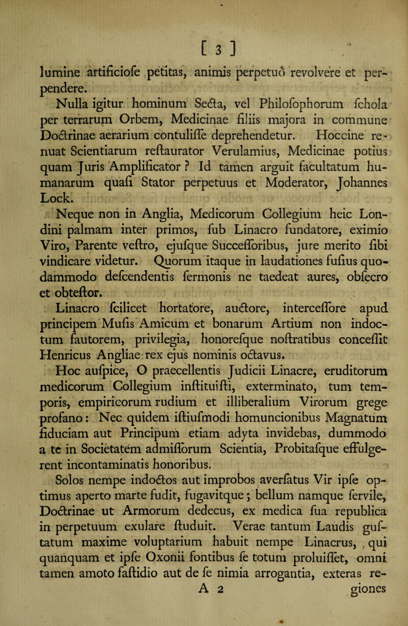 lumine artificiofe petitas, animis perpetud revolvere et per¬ pendere. Nulla igitur hominum Seda, vel Philofophorum fchola per terrarum Orbem, Medicinae filiis majora in commune Dodrinae aerarium contulifle deprehendetur. Hoccine re¬ nuat Scientiarum reftaurator Verulamius, Medicinae potius quam Juris Amplificator ? Id tamen arguit facultatum hu¬ manarum quafi Stator perpetuus et Moderator, Johannes Lock. Neque non in Anglia, Medicorum Collegium heic Lon- dini palmam inter primos, fub Linacro fundatore, eximio Viro, Parente veftro, ejufque Succefloribus, jure merito fibi vindicare videtur. Quorum itaque in laudationes fufius quo¬ dammodo defcendentis fermonis ne taedeat aures, obfecro et obteftor. Linacro fcilicet hortatore, audore, interceffore apud principem Mufis Amicum et bonarum Artium non indoc¬ tum fautorem, privilegia, honorefque noftratibus conceflit Henricus Angliae rex ejus nominis odavus. Hoc aufpice, O praecellentis Judicii Linacre, eruditorum medicorum Collegium inftituifli, exterminato, tum tem¬ poris, empiricorum rudium et illiberalium Virorum grege profano: Nec quidem iftiufmodi homuncionibus Magnatum fiduciam aut Principum etiam adyta invidebas, dummodo a te in Societatem admiflbrum Scientia, Probitafque effulge¬ rent incontaminatis honoribus. Solos nempe indodos aut improbos averfatus Vir ipfe op¬ timus aperto marte fudit, fugavitque; bellum namque fervile, Dodrinae ut Armorum dedecus, ex medica fua republica in perpetuum exulare ftuduit. Verae tantum Laudis guf- tatum maxime voluptarium habuit nempe Linacrus, . qui quanquam et ipfe Oxonii fontibus fe totum proluiffet, omni tamen amoto faftidio aut de fe nimia arrogantia, exteras re- A 2 giones