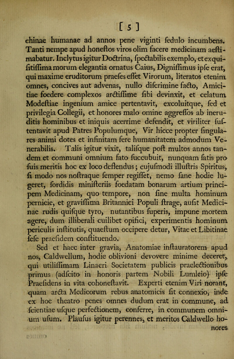 ehinae humanae ad annos pene viginti fedulo incumbens. Tanti nempe apud honeftos viros olim facere medicinam aefti- mabatur. Inclytus igitur Dodtrina, fpedtabilis exemplo, etexqui- fitiflima morum elegantia ornatus Caius, Digniffimus ipfe erat, qui maxime eruditorum praefes eflet Virorum, literatos etenim, omnes, concives aut advenas, nullo difcrimine fa&o, Amici¬ tiae foedere complexos ardtiflime fibi devinxit, et celatum Modeftiae ingenium amice pertentavit, excoluitque, fed et privilegia Collegii, et honores malo omine aggreflos ab ineru¬ ditis hominibus et iniquis acerrime defendit, et viriliter fuf- tentavit apud Patres Populumque, Vir hicce propter lingula¬ res animi dotes et infinitam fere humanitatem admodum Ve¬ nerabilis. Talis igitur vixit, talifque poft multos annos tan¬ dem et communi omnium fato fuccubuit, nunquam fatis pro fuis meritis hoc ex loco deflendus; cujufmodi illuftris Spiritus, fi modo nos noftraque femper regiflet, nemo fane hodie lu¬ geret, fordidis minifteriis foedatam bonarum artium princi¬ pem Medicinam, quo tempore, non fine multa hominum pernicie, et graviflima Britannici Populi ftrage, aufit Medici¬ nae rudis quifque tyro, nutantibus fuperis, impune mortem agere, dum illiberali cuilibet opifici, experimentis hominum periculis inftitutis, quaeftum occipere detur, Vitae et Libitinae fefe praefidem conftituendo. Sed et haec inter gravia, Anatomiae inftauratorem apud nos, Caldwellum, hodie oblivioni devovere minime deceret,, qui utilifiimam Linacri Societatem publicis praelectionibus primus (adfcito in honoris partem Nobili Lumleio) ipfe Praefidens in vita cohoneftavit. Experti etenim Viri norant, quam ardta Medicorum rebus anatomicis fit connexio, inde ex hoc theatro penes omnes dudum erat in commune, ad feientiae ufque perfectionem, conferre, in communem omni¬ um ufum. Plaufus igitur perennes, et meritos Caidwello ho- • T • nores