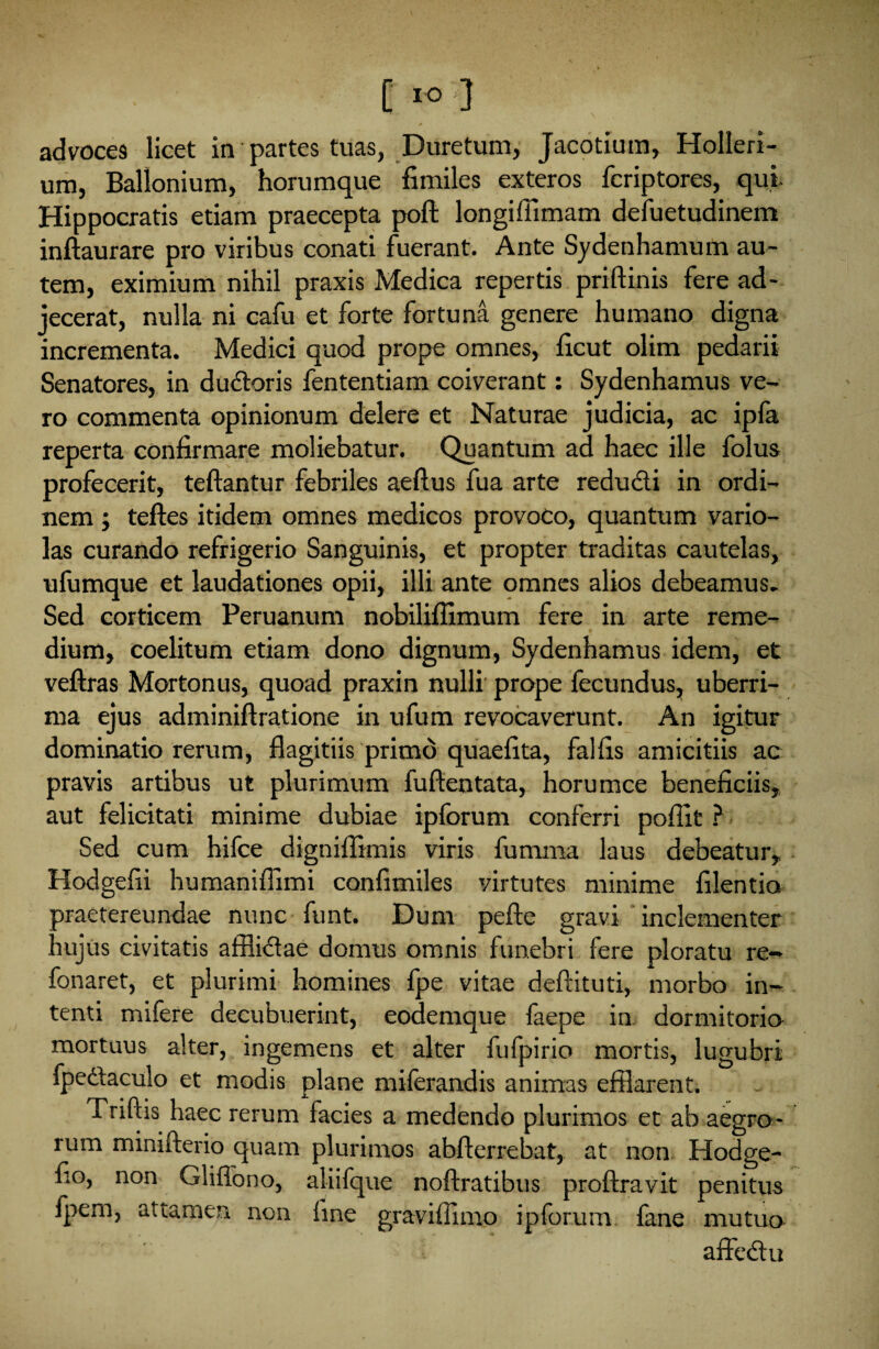 advoces licet in partes tuas, Duretum, Jacotium, Holleri- um, Ballonium, horumque fimiles exteros fcriptores, qui Hippocratis etiam praecepta poft longiffimam defuetudinem inftaurare pro viribus conati fuerant. Ante Sydenhamum au¬ tem, eximium nihil praxis Medica repertis priftinis fere ad¬ jecerat, nulla ni cafu et forte fortuna genere humano digna incrementa. Medici quod prope omnes, ficut olim pedarii Senatores, in ductoris fententiam coiverant: Sydenhamus ve¬ ro commenta opinionum delere et Naturae judicia, ac ipfa reperta confirmare moliebatur. Quantum ad haec ille folus profecerit, teftantur febriles aeftus fua arte redu&i in ordi¬ nem ; teftes itidem omnes medicos provoco, quantum vario- las curando refrigerio Sanguinis, et propter traditas cautelas, ufumque et laudationes opii, illi ante omnes alios debeamus. Sed corticem Peruanum nobiliflimum fere in arte reme¬ dium, coelitum etiam dono dignum, Sydenhamus idem, et veftras Mortonus, quoad praxin nulli prope fecundus, uberri¬ ma ejus adminiftratione in ufum revocaverunt. An igitur dominatio rerum, flagitiis primo quaefita, fallis amicitiis ac pravis artibus ut plurimum fuftentata, horumce beneficiis, aut felicitati minime dubiae ipforum conferri pofiit ? Sed cum hifce digniffimis viris furnma laus debeatur, Hodgefii humaniflimi confimiles virtutes minime filentio praetereundae nunc funt. Dum pefte gravi inclementer hujus civitatis afilidae domus omnis funebri fere ploratu re- fonaret, et plurimi homines fpe vitae defututi, morbo in¬ tenti mifere decubuerint, eodemque faepe in dormitorio mortuus alter, ingemens et alter fufpirio mortis, lugubri fpedtaculo et modis plane miferandis animas efflarent. Triftis haec rerum facies a medendo plurimos et ab aegro¬ rum minifterio quam plurimos abfterrebat, at non Hodge- fio, non Gliffono, aliifque noftratibus proftravit penitus fpem, attamen, non fine graviffimo ipforum fane mutuo affedtu