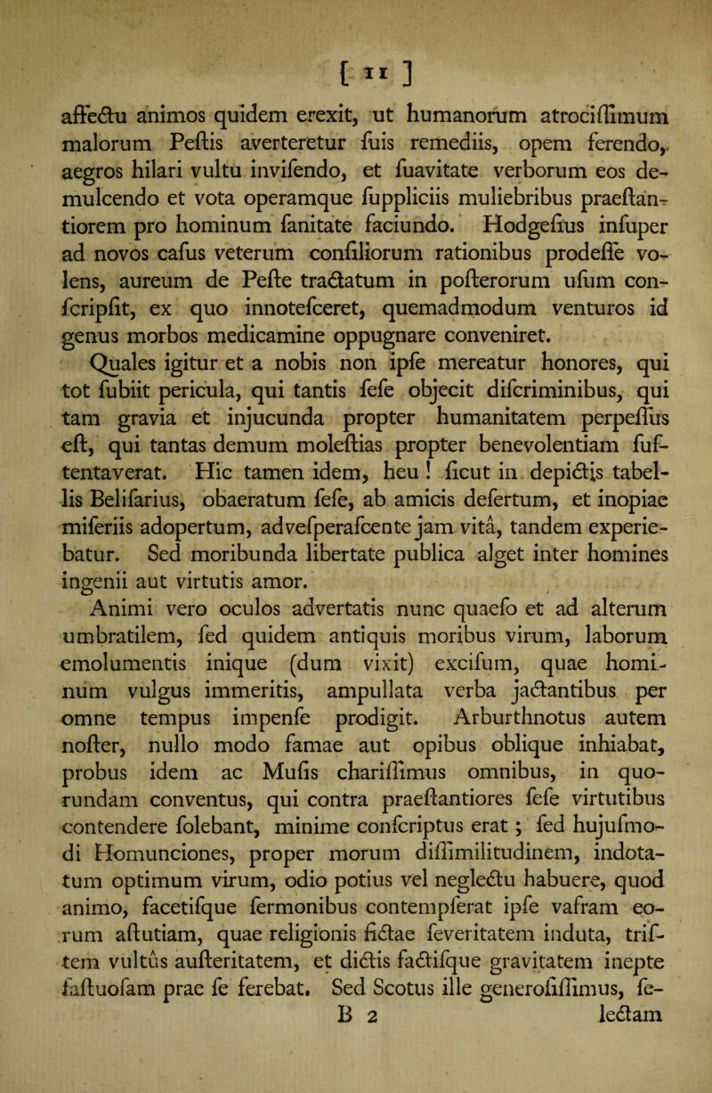 affedu animos quidem erexit, ut humanorum atrocifiimum malorum Peftis averteretur fu is remediis, opem ferendo, aegros hilari vultu invifendo, et fuavitate verborum eos de¬ mulcendo et vota operamque fuppliciis muliebribus praeftan- tiorem pro hominum fanitate faciundo. Hodgeiius infuper ad novos cafus veterum conliliorum rationibus prodefie vo¬ lens, aureum de Pefte tradatum in pofterorum ulum con- fcripfit, ex quo innotefceret, quemadmodum venturos id genus morbos medicamine oppugnare conveniret. Quales igitur et a nobis non ipfe mereatur honores, qui tot fubiit pericula, qui tantis fefe objecit difcriminibus, qui tam gravia et injucunda propter humanitatem perpetius eft, qui tantas demum moleftias propter benevolentiam fuf- tentaverat. Hic tamen idem, heu! licut in depidis tabel¬ lis Belifarius, obaeratum fefe, ab amicis defertum, et inopiae miferiis adopertum, advefperafcente jam vita, tandem experie¬ batur. Sed moribunda libertate publica alget inter homines ingenii aut virtutis amor. Animi vero oculos advertatis nunc quaefo et ad alterum umbratilem, fed quidem antiquis moribus virum, laborum emolumentis inique (dum vixit) excifum, quae homi¬ num vulgus immeritis, ampullata verba jadantibus per omne tempus impenfe prodigit. Arburthnotus autem nofter, nullo modo famae aut opibus oblique inhiabat, probus idem ac Mufis cbariffimus omnibus, in quo- rundam conventus, qui contra praeftantiores fefe virtutibus contendere folebant, minime confcriptus erat; fed hujufeno- di Homunciones, proper morum diffimiiitudinem, indota¬ tum optimum virum, odio potius vel neglectu habuere, quod animo, facetifque fermonibus contempferat ipfe vafram eo¬ rum aftutiam, quae religionis fidae feveritatem induta, trif- tem vultus aufteritatem, et didis fadilque gravitatem inepte faltuofam prae fe ferebat. Sed Scotus ille generofiflimus, fe- B 2 ledam