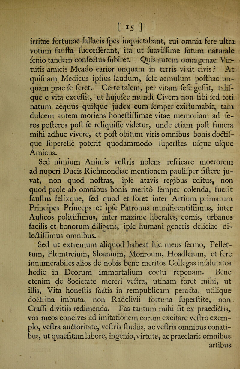 C '5 ] irritae fortunae fallacis fpes inquietabant, cui omnia fere ultra votum faufta fuccefterant, ita ut fuaviffime fatum naturale fenio tandem confedus fubiret. Quis autem omnigenae Vir¬ tutis amicis Meado carior unquam in terris vixit civis ? At quifnam Medicus iplius laudum, fefe aemulum pofthac un¬ quam prae fe feret. Certe talem, per vitam fefe geffit, talif- que e vita excellit, ut hujufce mundi Civem non libi fed toti natum aequus quifque judex eum femper exiftumabit, tam dulcem autem moriens honeftiftimae vitae memoriam ad fe¬ ros pofteros poft fe reliquifte videtur, unde etiam poft funera mihi adhuc vivere, et poft obitum viris omnibus bonis dodil- que fuperefle poterit quodammodo fuperftes ufque ulque Amicus. Sed nimium Animis veftris nolens refricare moerorem ad nuperi Ducis Richmondiae mentionem paulifper liftere ju¬ vat, non quod noftras, iple atavis regibus editus, non quod prole ab omnibus bonis meritd femper colenda, fuerit fauftus felixque, led quod et foret inter Artium primarum Principes Princeps et ipfe Patronus munificentilfimus, inter Aulicos politillimus, inter maxime liberales, comis, urbanus facilis et bonorum diligens, ipfe humani generis deliciae di- lediffimus omnibus. Sed ut extremum aliquod habeat hic meus lermo, Pellet- tum, Plumtreium, Sloanium, Monroum, Hoadleium, et fere innumerabiles alios de nobis bene meritos Collegas infalutatos hodie in Deorum immortalium coetu reponam. Bene etenim de Societate mereri veftra, utinam foret mihi, ut illis, Vita honeftis fadis in rempublicam perada, utilique dodrina imbuta, non Radclivii fortuna fuperftite, non. Craffi. divitiis redimenda. Fas tantum mihi fit ex praediolis, vos meos concives ad imitationem eorum excitare veftro exem¬ plo, veftra audoritate, veftris ftudiis, ac veftris omnibus conati¬ bus, ut quaelitam labore, ingenio, virtute, ac praeclaris omnibus artibus