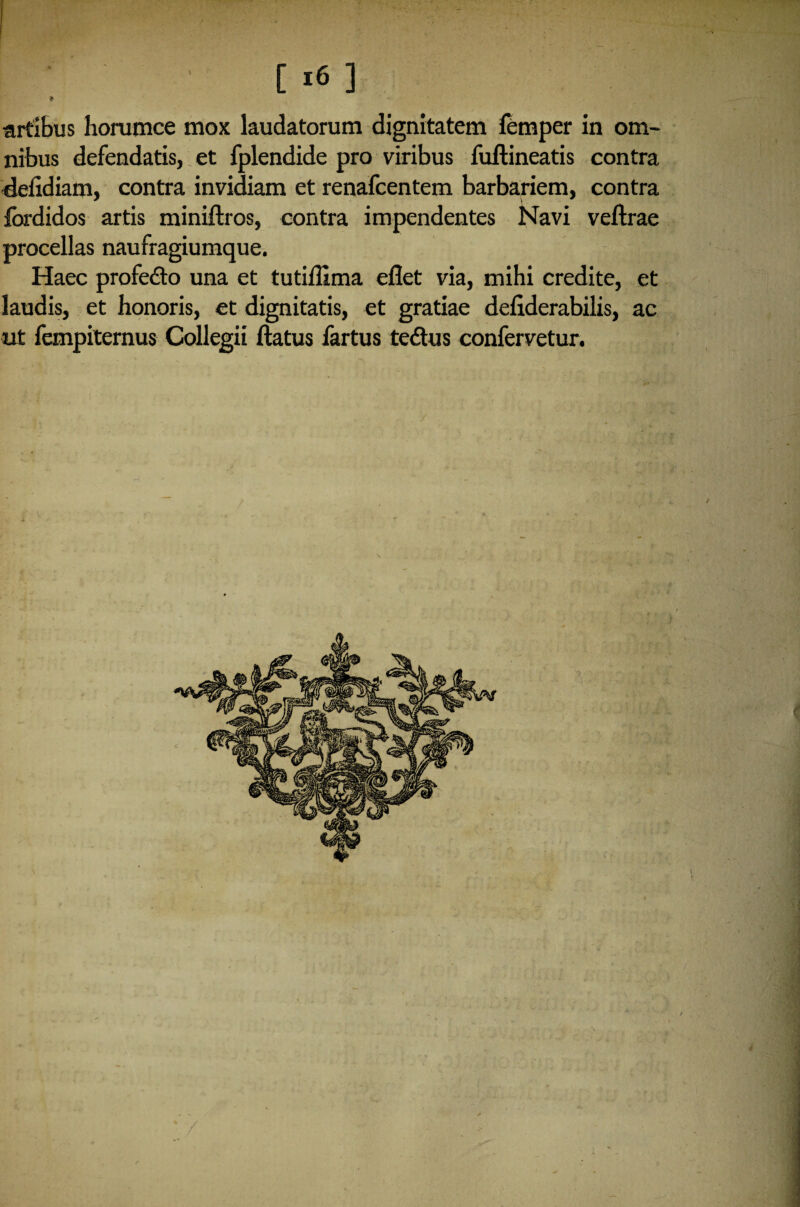 [ «6 ] * artibus horumce mox laudatorum dignitatem femper in om¬ nibus defendatis, et fplendide pro viribus fuftineatis contra defidiam, contra invidiam et renafcentem barbariem, contra fordidos artis miniftros, contra impendentes Navi veftrae procellas naufragiumque. Haec profe&o una et tutiffima efiet via, mihi credite, et laudis, et honoris, et dignitatis, et gratiae defiderabilis, ac ut fempiternus Collegit ftatus fartus tedtus confervetur.