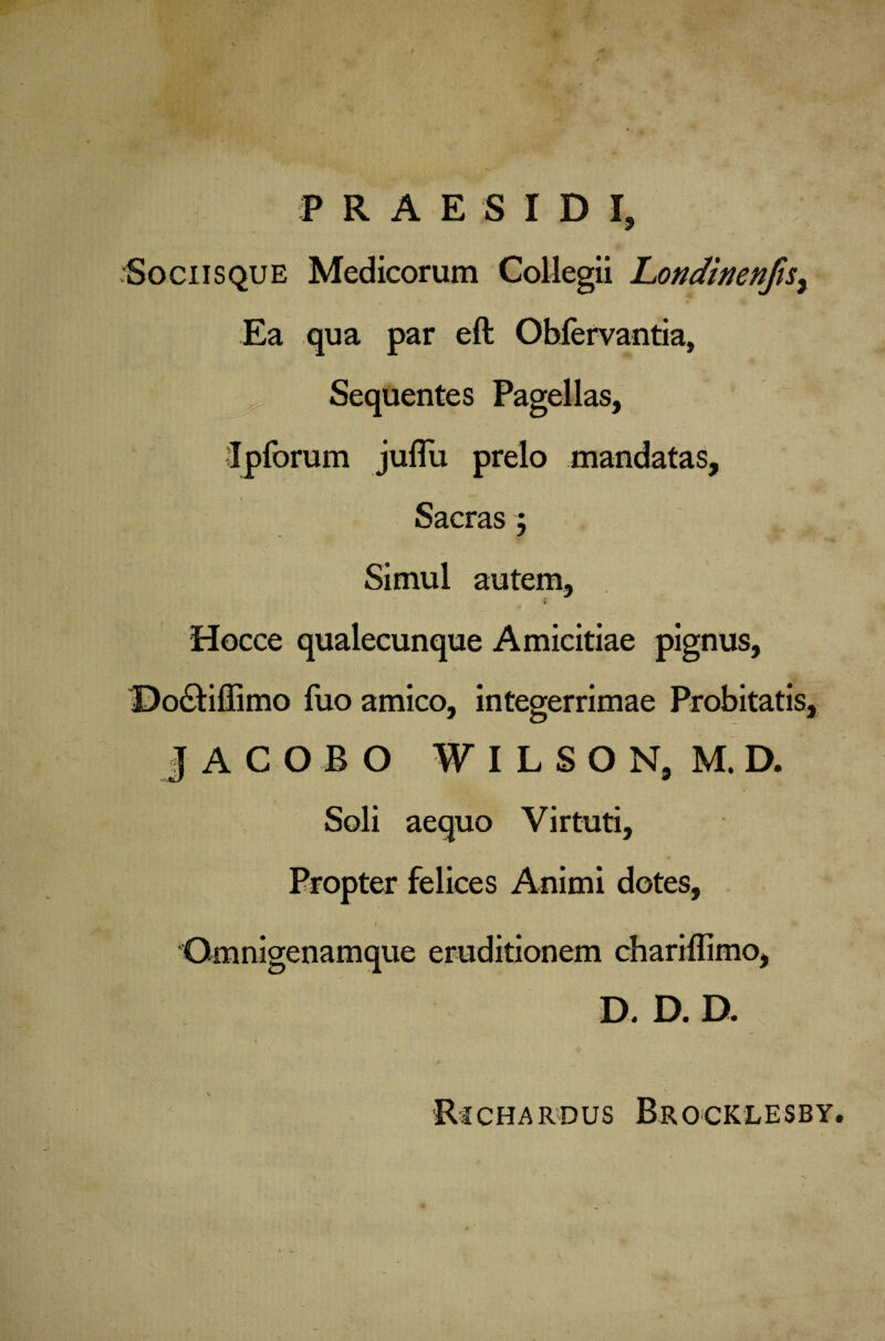P R A E S I D I, / Sociis que Medicorum Collegii Londinenfts% Ea qua par eft Obfervantia, Sequentes Pagellas, Ipforum julTu prelo mandatas, ' - Sacras; Simul autem, Hocce qualecunque Amicitiae pignus, Dodfiffimo fuo amico, integerrimae Probitatis, ] A C O B O ■ ■A)i7 ILSON, M. D. Soli aequo Virtuti, Propter felices Animi dotes. & ue D. D. D. Rjchardus Brocklesby.
