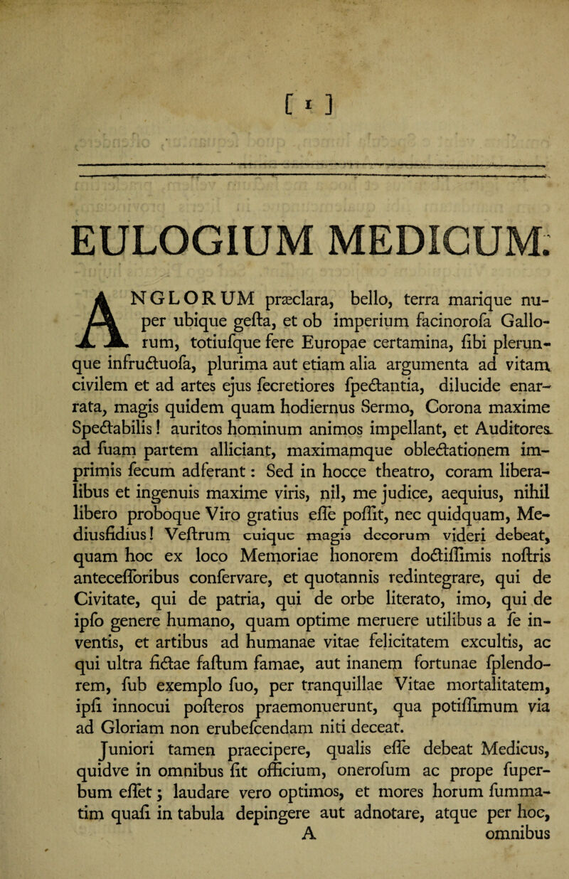 ANGLORUM praeclara, bello, terra marique nu¬ per ubique gefta, et ob imperium facinorofa Gallo¬ rum, totiufque fere Europae certamina, fibi plerun- que infrudtuofa, plurima aut etiam alia argumenta ad vitam civilem et ad artes ejus fecretiores fpe&antia, dilucide enar¬ rata, magis quidem quam hodiernus Sermo, Corona maxime Spectabilis! auritos hominum animos impellant, et Auditores, ad fuam partem alliciant, maximamque oblectationem im¬ primis fecum adferant: Sed in hocce theatro, coram libera¬ libus et ingenuis maxime viris, nil, me judice, aequius, nihil libero proboque Viro gratius efie poffit, nec quidquam, Me- diusfidius! Veftrum cuique magia decorum videri debeat, quam hoc ex loco Memoriae honorem doCtiffimis noftris antecefloribus confervare, et quotannis redintegrare, qui de Civitate, qui de patria, qui de orbe literato, imo, qui de ipfo genere humano, quam optime meruere utilibus a fe in¬ ventis, et artibus ad humanae vitae felicitatem excultis, ac qui ultra fi&ae faftum famae, aut inanem fortunae fplendo- rem, fub exemplo fuo, per tranquillae Vitae mortalitatem, ipfi innocui pofteros praemonuerunt, qua potiffimum via ad Gloriam non erubefeendam niti deceat. Juniori tamen praecipere, qualis efle debeat Medicus, quidve in omnibus fit officium, onerofum ac prope fuper- bum effiet; laudare vero optimos, et mores horum fumma- tim quafi in tabula depingere aut adnotare, atque per hoc, A omnibus