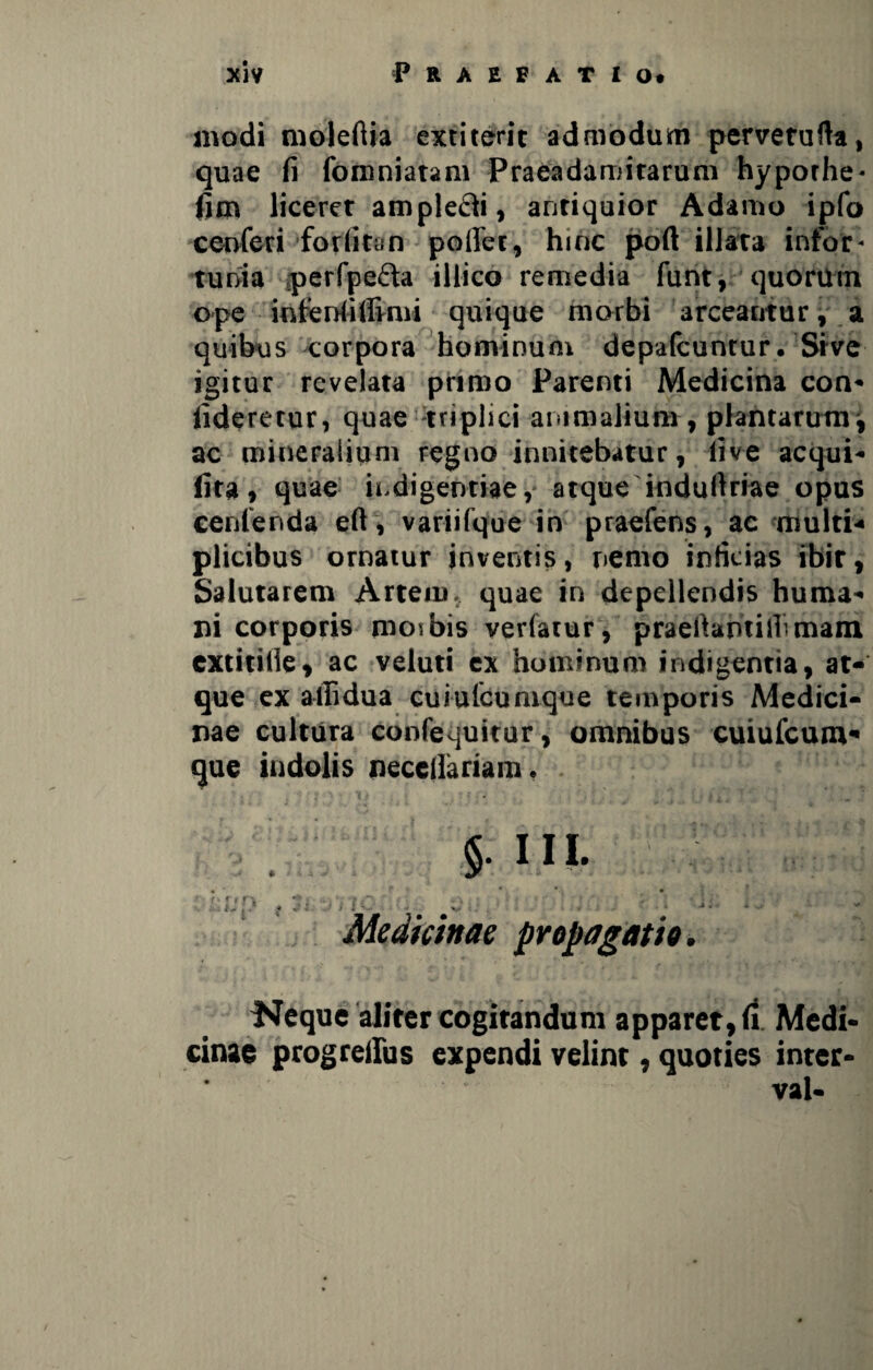 modi moleftia extiterit admodum pervetufta, quae fi fomniatam Praeadamirarum hyporhe- fim liceret amplefti, antiquior Adamo ipfo cenferi forfitan pofiec, hinc poft illata infor* tunia perfpefta illico remedia funt, quorum ope intenfiffimi quique morbi arceantur, a quibus corpora hominum depafcuntur. Srve igitur revelata primo Parenti Medicina con* fideretur, quae triplici animalium , plantarum i ac mineralium regno innitebatur, live aequi* lita, quae indigentiae, atque indufiriae opus cenlenda eft, variifque in praefens, ac multi-» plicibus ornatur inventis, nemo inficias ibit, Salutarem Artem, quae in depellendis huma* ni corporis mos bis verfatur, praeftamillimani cxtitilie, ac veluti ex hominum indigentia, at¬ que ex allidua cui utcumque temporis Medici¬ nae cultura confequitur, omnibus cuiufcum* que indolis neccllariam • s. III. • *' ' f »» * f\ • \ * f$T\ i • ‘'T ' * ; ' . • - * ■ ‘ • i • ; • , : f y: / .« : * ^ * • ■* * 4 Medictnac propagatio. Neque aliter cogitandum apparet, ti Medi* cinae progreilus expendi velint, quoties inter* val-