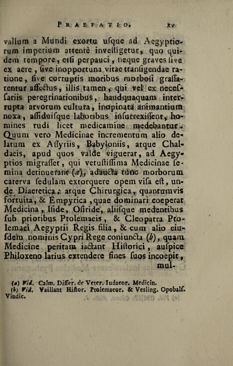 vallum a Mundi exortu ufque ad Aegyptio¬ rum imperium attente inveltigetur, quo qui¬ dem tempore, etfi perpauci, neque graves live ex aere , Uve inopportuna vitae ttanligendae ra¬ tione , live corruptis moribus raorbofi grafla- rentur affc&os, illis tamen * qui vel ex necef- fariis peregrinationibus, haudquaquam inter¬ rupta arvorum cultura, inopinata animantium noxa, afliduifque laboribus infurrexillent, ho¬ mines rudi licet medicamine medebantur. Quuni vero Medicinae incrementum alio de¬ latum ex AlTyriis, Babyloniis, atque Chal¬ daeis, apud quos valde viguerat, ad Aegy¬ ptios migraffer, qui vetuftiflima Medicinae fe¬ mina detinuerant (<t), adaucfa trine morborum caterva fedulam extorquere opem vifa eft, un¬ de Diaetetica*; atque Chirurgica,, quantumvis fortuita, & Erapyrica ,quae dominari coeperat Medicina , Ilide, Ofiride, aliifque medentibus fub prioribus Ptolemaeis, & Cleopatra Pto¬ lemaei Aegyptii Regis filia, & cum alio eiu- fdem nominis Cypri Rege coniuncta (£), quam Medicine peritam iaftant Hiftorici, aufpice Philoxeno latius extendere fines fuos incoepit, mul- • (a) Vi i. Calm. Differ, de Veter. Iudaeor. Medicin. (fc) Vid* Vaillant Hiftor* Ptoleraaeor* & Vcsling. Opobalf* Vindic.