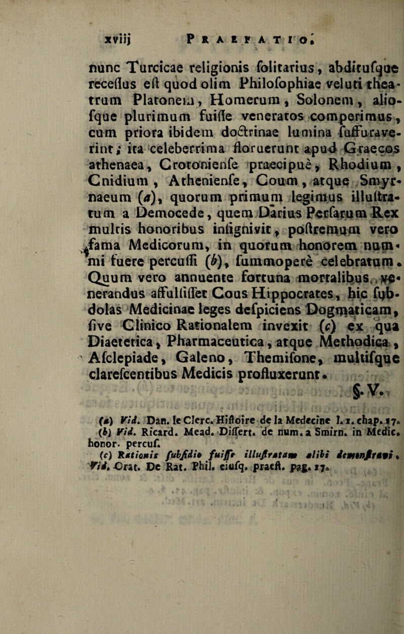 ■ v. * i nunc Turcicae religionis folitarius, abditufque receflus e 11 quod olim Philofophiae veluti thea¬ trum Platonem, Homerum , Solonem , alio* fque plurimum fuiHe veneratos comperimus , cum priora ibidem do&rinae lumina fulFurave- rint; ita celeberrima floruerunt apud Graecos athenaea, Crotonienfe praecipue, Rhodium, Cnidium , Athenienfe, Coum , atque Smyr¬ naeum (a), quorum primum legimus iflultra- tum a Democede, quem Darius Pedatum Rex multis honoribus iniignivit, poflremum vero ^fama Medicorum, in quorum honorem num¬ mi fuere percudi (£), fummopere celebratum . Quum vero annuente fortuna mortalibus ve¬ nerandus aflulliflet Cous Hi ppocrates , hic fi)b- dolas Medicinae leges defpiciens Dogmaticam, live Clinico Rationalem invexit (c) ex qua Diaetetica, Pharmaceutica, atque Methodica., Afclepiade, Galeno, Themifone, multifque clarefcentibus Medicis profluxerant. §-V., (*) Vid> Dan. !c Clere. Hiftoire delaMedccine Lx.chap. 17* (b) Vid„ Ricard. Mead* Differt* de num.aSmirn» in Medie* honor- percuf. (c) Rationit fubfidio fuijfe illujtrstam alibi icmtnfr*** » Orat. De Rat. PhiJ* ciufg. praeft. pag* 17* t