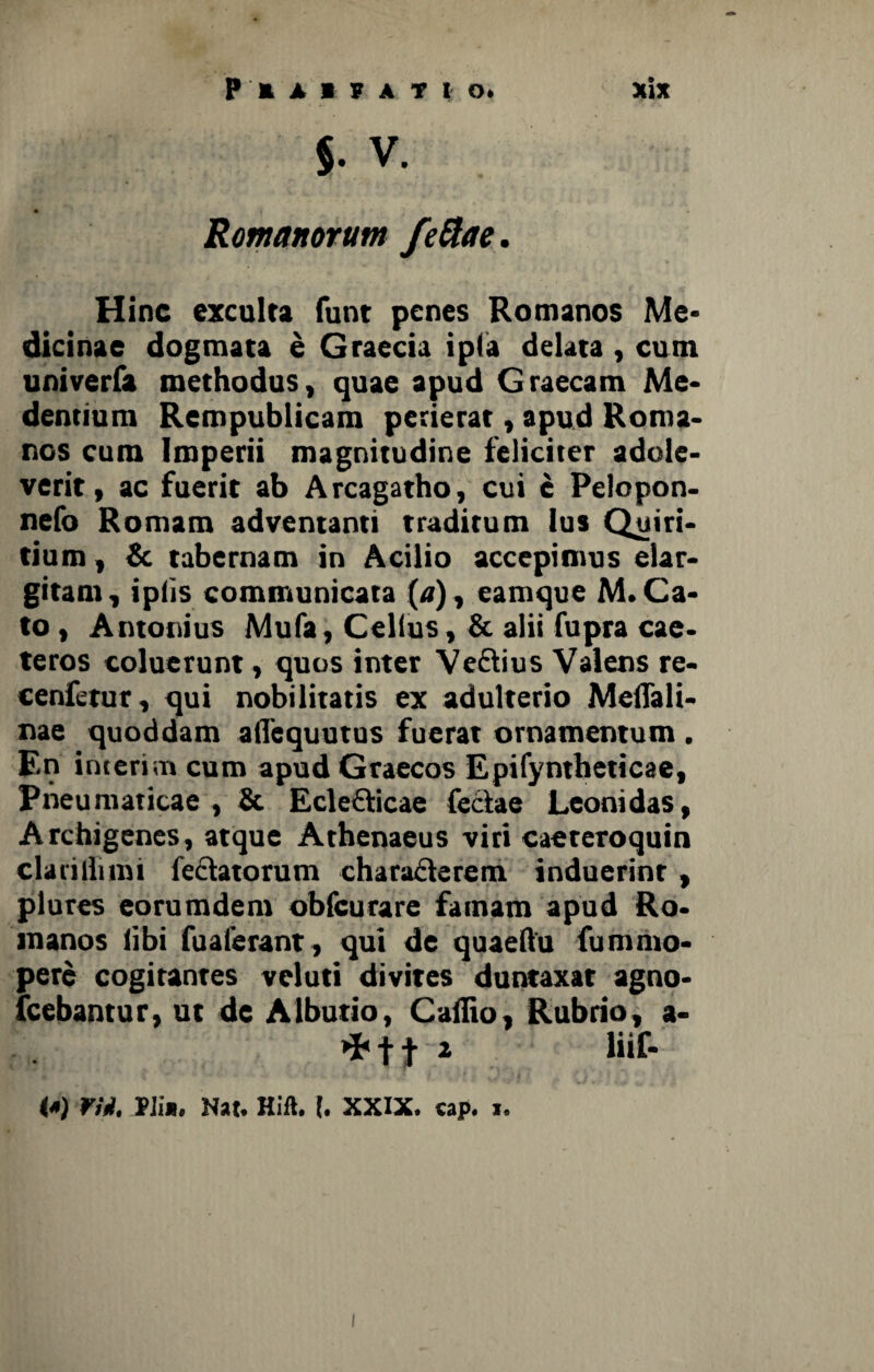 Romanorum feftae. Hinc exculta funt penes Romanos Me* dicinae dogmata e Graecia ipfa delata , cum univerfa methodus, quae apud Graecam Me* dentium Rempublicam perierat, apud Roma¬ nos cum Imperii magnitudine feliciter adole¬ verit, ac fuerit ab Arcagatho, cui e Pelopon- nefo Romam adventanti traditum lus Quiri¬ tium , & tabernam in Acilio accepimus elar¬ gitam, ipiis communicata («), eamque M. Ca¬ to , Antonius Mula, Celius, & alii fupra cae- teros coluerunt, quos inter Vedius Valens re- cenfetur, qui nobilitatis ex adulterio Meffali- nae quoddam aflequutus fuerat ornamentum . En interi m cum apud Graecos Epifyntheticae, Pneumaticae , & Ecledicae feclae Leonidas, Archigenes, atque Athenaeus viri caeteroquin clarilluni fedatorum charaderem induerint, plures eorumdem obfcurare famam apud Ro¬ manos libi fuaferant, qui de quaeftu fumnio- pere cogitantes veluti divites duntaxat agno* Icebantur, ut de Albutio, Caifio, Rubrio, a* *Ht 1 Bif- (*) Yii. Pii*. Hat. Hift. I. XXIX. cap. i.