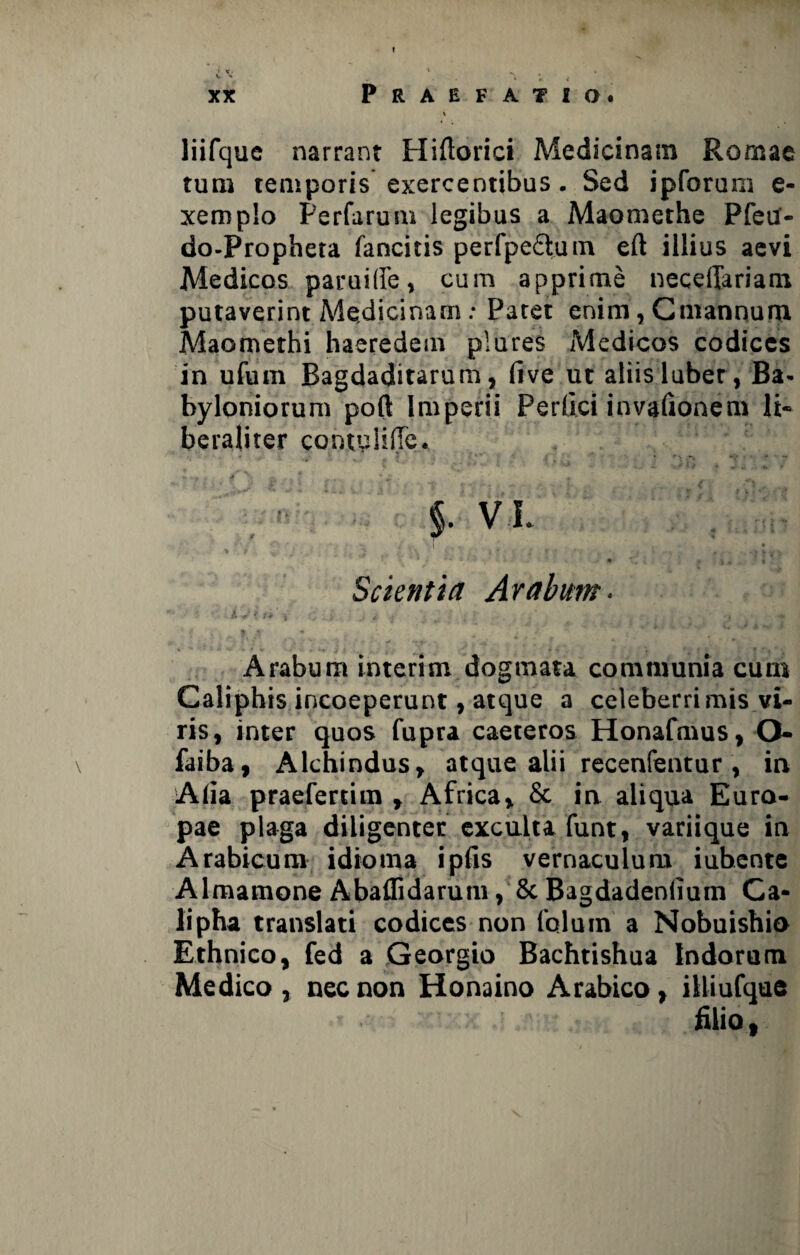 xx Praefatio. \ liifquc narrant Hiftorici Medicinam Romae tum temporis exercentibus . Sed ipforum e- xemplo Perfarum legibus a Maomethe Pfeu- do-Propheta fancitis perfpeftum eft illius aevi Medicos paruilfe, cum apprime neceffariam putaverint Medicinam: Patet enim, Cmannum Maomethi haeredem plures Medicos codices in ufum Bagdaditarum, five ut aliis luber, Ba¬ byloniorum pofl; Imperii Perllci invafionem li~ beraliter contyliiTc. §■ vi. \ • % i •' , ' * „ * * - - v # ( 'L • * v • T, { * ; , 3 Scientia Arabum. ■ A j i .n ' » ** ** • * T J *V i J . | 4> 4 Arabum interim dogmata communia cum Caliphis incoeperunt, atque a celeberrimis vi¬ ris, inter quos fupra caeteros Honafmus, O- faiba, Alchindus, atque alii recenfentur , in Aiia praefertim , Africa, & in aliqua Euro¬ pae plaga diligenter exculta funt, variique in Arabicum idioina i piis vernaculum iubente Almamone Abaffidarutn, & BagdadenlTum Ca- lipha translati codices non folum a Nobuishio Ethnico, fed a Georgio Bachtishua Indorum Medico , nec non Honaino Arabico, illiufque filio,