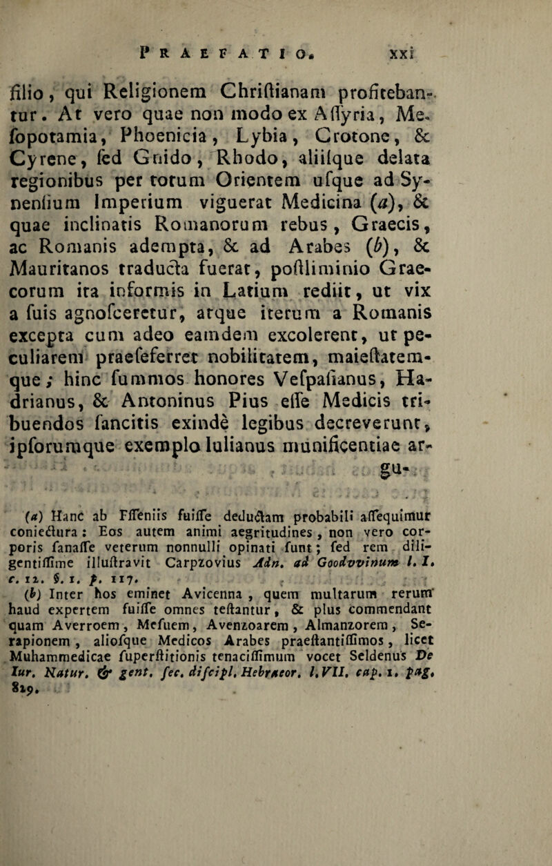 filio, qui Religionem Chriftianam profiteban¬ tur. At vero quae non modo ex Afiyria, Me- fopotamia, Phoenicia, Lybia, Crotone, & Cyrene, (ed Gnido, Rhodo, aliilque delata regionibus per torum Orientem ufque ad Sy- neniium Imperium viguerat Medicina (a), & quae inclinatis Romanorum rebus, Graecis, ac Romanis adempta, & ad Arabes (b), 8c Mauritanos traducta fuerat, poftliminio Grae¬ corum ira informis in Latium rediit, ut vix a fuis agnofceretur, atque iterum a Romanis excepta cum adeo eaindem excolerent, ut pe¬ culiarem praefeferret nobilitatem, maieftatem- que; hinc fu ramos honores Vefpaiianus, Ha¬ drianus, & Antoninus Pius efie Medicis tri¬ buendos fancitis exinde legibus decreverunt, ipforumque exemplo lulianus munificentiae ar- gu- * ' '• * ' i • ‘ 5 , , •* • f ^ I. ' . I * J i . |J . . _ M ~ , i ' • *' ■» .» - ,1. . (a) Hanc ab FlTeniis fuifle deducam probabili afiTequimur conie&ura : Eos autem animi aegritudines , non vero cor¬ poris fanafle veterum nonnulli opinati funt; fed rem dili- gcntitfime illuftravit Carpzovius Ain. ad Goodvvinum /. I. c. n. $. j. p. 117. (b) Inter hos eminet Avicenna , quem multarum rerum' haud expertem fuifTe omnes teftantur, & plus commendant quam Averroem , Mcfuem, Avenzoarem , Almanzorem , Se¬ rapionem , aliofque Medicos Arabes praeftantiffimos, licet Muhammedicae fuperftitionis tenaciflimum vocet Seldenus De lur. Natur. & gent, fec. difcipl, Hebraeor. l,Vll, cap.i» pag* 819.