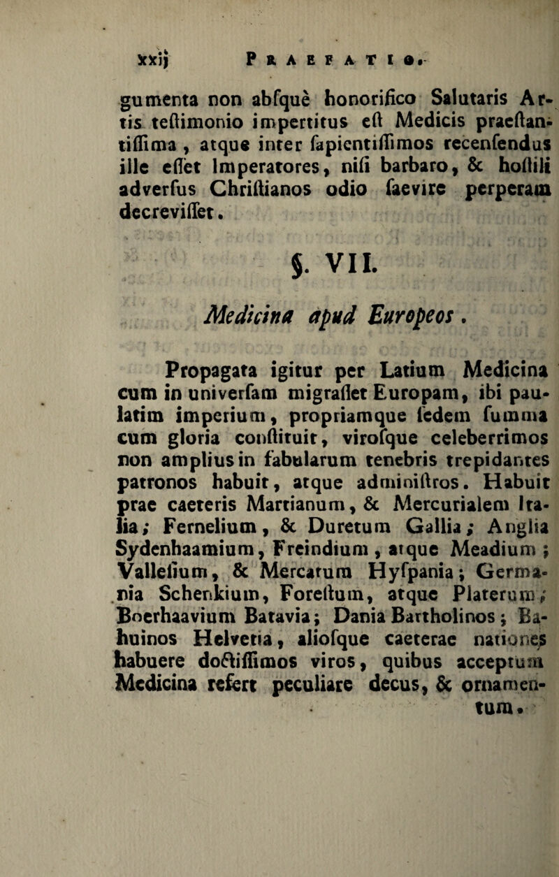gumenta non abfque honorifico Salutaris Ar¬ tis teftimonio impertitus eft Medicis praeltan- tiflima , atque inter fapientifiimos recenfendus ille edet Imperatores, nifi barbaro, & hofiili adverfus Chriftianos odio iaevire perperam decreviffet. §. VII. Medktna apud Europeos. Propagata igitur per Latium Medicina cum in univerfam migra liet Europam, ibi pau- latim imperium, propriamque ledetn fumma cum gloria conftituir, virofque celeberrimos non amplius in fabularum tenebris trepidantes patronos habuit, atque adminiftros. Habuit prae caeteris Martianum,& Mercurialem Ita¬ lia; Fernelium, & Duretum Gallia; Anglia Sydenhaamium, Freindium , atque Meadium ; Vallefium, & Mercatum Hyfpania; Germa¬ nia Schenkium, Foreltum, atque Platerum; Boerhaavium Batavia; Dania Bartholinos; Ba- huinos Helvetia, aliofque caeterae nationes habuere do&ifiimos viros, quibus acceptum Medicina refert peculiare decus, & ornamen¬ tum .