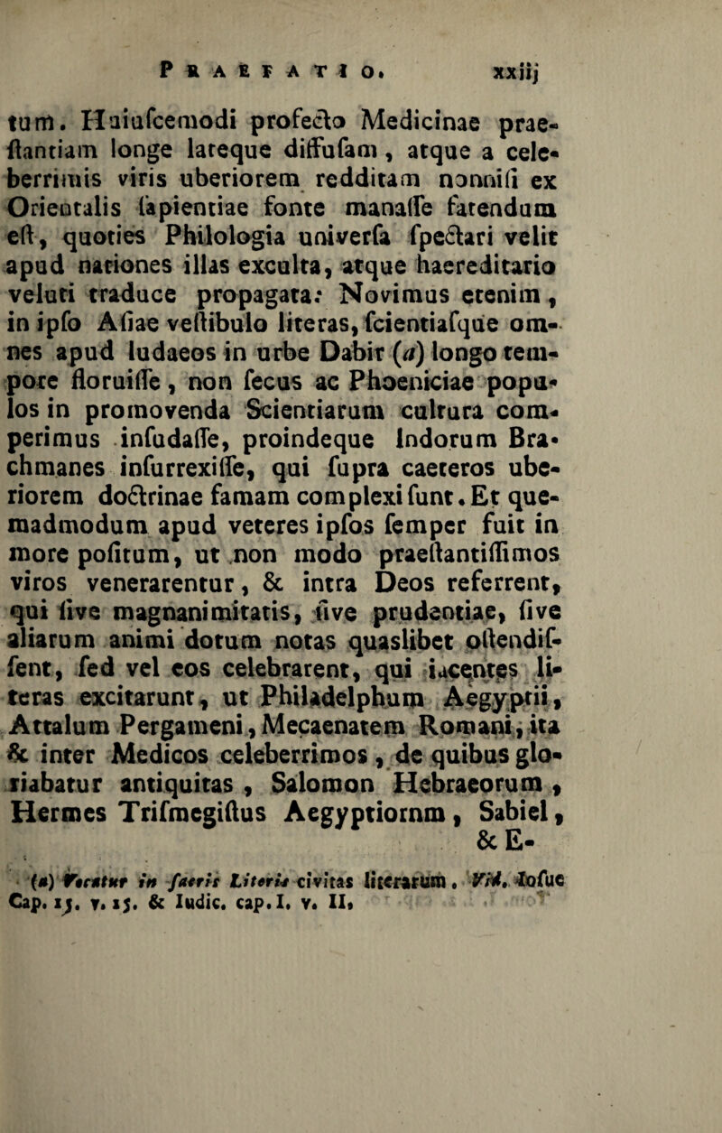 tum. Huiufcemodi profeelo Medicinae prae- flandam longe lareque diffufam, atque a cele¬ berrimis viris uberiorem redditam nonnili ex Orientalis fapientiae fonte manatre fatendum eft, quoties Philologia univerfa fpectari velit apud nationes illas exculta, atque haereditario veluri traduce propagata; Novimus etenim, in ipfo Aliae vertibulo literas, fcientiafque om¬ nes apud ludaeos in urbe Dabir (a) longo tem¬ pore floruifle, non fecus ac Phoeniciae popu¬ los in promovenda Scientiarum cultura com- perimus infudaffe, proindeque Indorum Bra- chmanes infurrexifle, qui fupra caeteros ube¬ riorem doftrinae famam complexifunt. Et que¬ madmodum apud veteres ipfos femper fuit in more politum, ut non modo praertantiflimos viros venerarentur, & intra Deos referrent, qui live magnanimitatis, live prudentiae, live aliarum animi dotum notas quaslibet oftendif- fent, fed vel eos celebrarent, qui iucentes li¬ teras excitarunt, ut Philadelphum Aegyptii, Attalum Pergameni,Mecaenatem Romani, ita «c inter Medicos celeberrimos, de quibus glo¬ riabatur antiquitas , Salomon Hebraeorum , Hermes Trifmegiftus Aegyptiornm, Sabiel, & E- (*) Vhrttkt in fatris Literh civitas Ii tc rarum , VM» lofue Cap. ly y, 15. & Indic, cap.I. v* II» ■v