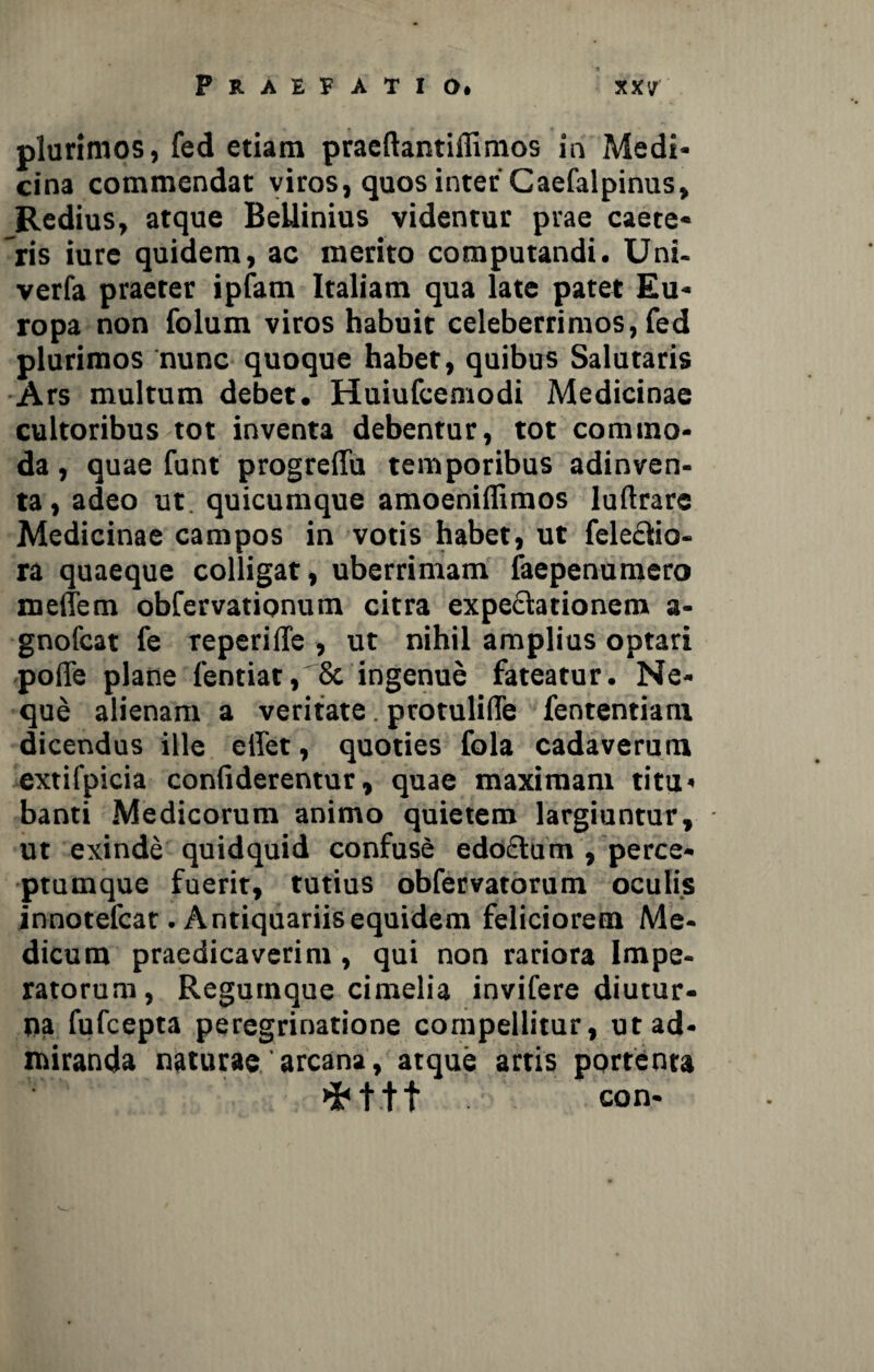 plurimos, fed etiam praeftantiffimos in Medi¬ cina commendat viros, quos inter Caefalpinus, Redius, atque BeUinius videntur prae caete- ris iure quidem, ac merito computandi. Uni- verfa praeter ipfam Italiam qua late patet Eu¬ ropa non folum viros habuit celeberrimos, fed plurimos nunc quoque habet, quibus Salutaris Ars multum debet. Huiufcemodi Medicinae cultoribus tot inventa debentur, tot commo¬ da , quae funt progrefiu temporibus adinven- ta, adeo ut. quicumque amoeniflimos luftrare Medicinae campos in votis habet, ut feleclio- ra quaeque colligat, uberrimam faepenumero melem obfervationum citra expe&ationem a- gnofcat fe reperiffe , ut nihil amplius optari poffe plane fentiat, 8e ingenue fateatur. Ne¬ que alienam a veritate. protulifle fententiani dicendus ille eilet, quoties fola cadaverum extifpicia confiderentur, quae maximam titu* banti Medicorum animo quietem largiuntur, ut exinde quidquid confuse edo£tum , perce¬ ptumque fuerit, tutius obfervatorum oculis innotefcat. Antiquariis equidem feliciorem Me¬ dicum praedicaverim, qui non rariora Impe¬ ratorum, Regumque cimelia invifere diutur¬ na fufcepta peregrinatione compellitur, ut ad¬ miranda naturae' arcana, atque artis portenta «fct.tt con-