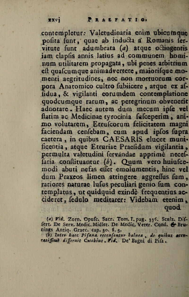 contempletur: Valetudinaria enim ubicumque pofira funt, quae ab indu&a a' Romanis fer- vitute funt adumbrata (a) atque oelingentis iam elapfis annis, latius ad communem homi¬ num utilitatem propagata, ubi penes arbitrium eft quafcumque animadvertere, maiorifque mo¬ menti aegritudines» nec non mortuorum cor¬ pora Anatomico cultro fubiieere , atque ex af- fidua, & vigilanti eorumdem contemplatione quodeumque rarum» ac peregrinum obvenerit adnorare. Haec autem dum mecum ipfe vel fiatim ac Medicinae tyrocinia fufeeperim, ani¬ mo volutarem, Etrufcorum felicitatem magni faciendam cenfebam» cum apud ipfos fupra caetera , in quibus CAESARIS, elucet muni¬ ficentia , atque Etruriae Praclidum vigilantia » permulta valetudini fervandae apprime necef- faria conftituantur (b). Quum vero huiufce- roodi abuti nefas eiret emolumentis, hinc vei dum Praxeos limen attingere aggreflus fum» rariores naturae lufus peculiari genio fum con¬ templatus, ut quidquid exinde frequentius ac¬ cideret, fedulo meditarer: Videbam, etenim, quod (a) Vid. Zorn. Gpufcv Sacr. Tom. I*pag. 33*. SchIz. Dif¬ fert. De Serv. Medie.. Midlet. De Medie.. Veter. Cond. tJ*Bru~ nings Antiq. Graec. cap. 30. $. 3. (b) Inter haec,; Pifana recenfentur balnea , de quibus, 0C€U~~ rMiJfimt dijferuit Ceccbius 9 fid. Dc* Bagni di Bifa 9,