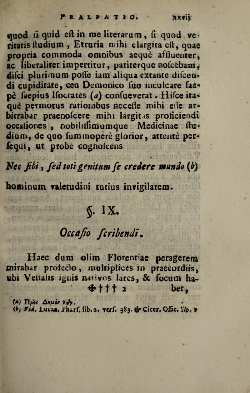 Praefatio» xxvij T gg * • quod u quid eft in me literarum, (i quod ve* ciratis (ludium , Etruria mihi elargita eU, quae propria commoda omnibus aeque affluenter, ac liberaliter impertitur, pariterque nofcebam, «Ilici plurimum polle iam aliqua exrante ducen¬ di cupiditate, ceu Demonico luo inculcare fae» pe faepius Ifocrates (a) confueverat. Hifce ita¬ que permotus rationibus cccefle mihi ede ar¬ bitrabar praenolcere mihi largitas proficiendi occaliones , nobilillimumque Medicinae (lu¬ dium, de quo fununopere glorior, attente pec- fcqui, ut probe cognoicens ‘ • Uec fibi, fed toti genitum fe credere mundo (b) hominum valetudini tutius invigilarem. §. IX. Qccafto fertbendi» Haec dum olim Florentiae peragerem mirabar prolecto, multiplices m praecordiis, ubi Veliaiis ignis nativos lares, & focum ha- #ttt 2 bet, f*) tfy. fit* Luta*. aFhiirf. iib« a* it,ti* 3S3. 4r Cicer. Offic, Vib. ?