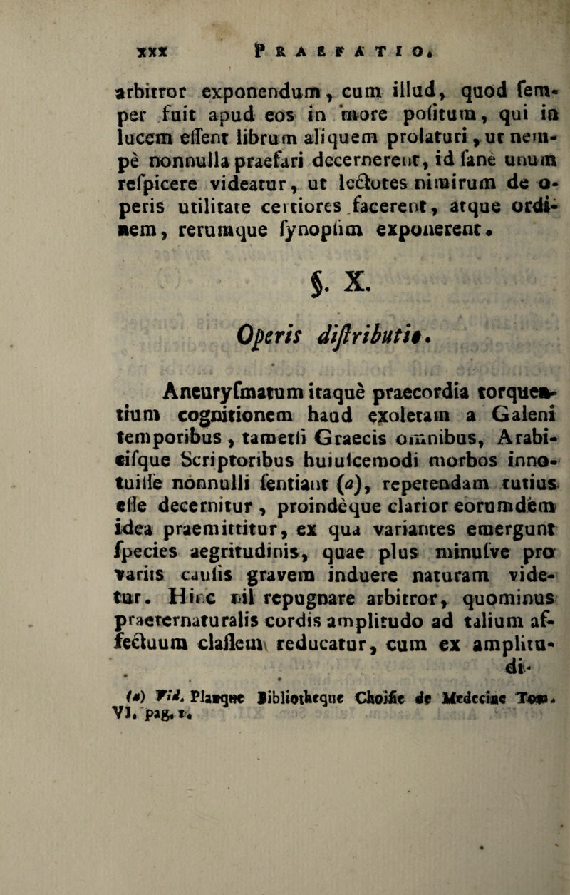 xx* Praefatio* • *V I arbitror exponendum, cum illud, quod fem* per fuit apud eos in 'more politum, qui in lucem edent librum aliquem prolaturi, ut nem¬ pe nonnulla praefari decernerent, id fane unum refpicere videatur, ut ledtotes nimirum de o* peris utilitate certiores .facerent, atque ordi¬ nem, rerumque fynopiim exponerent. §. X. Operis dijlributi». Ancuryfmatum itaque praecordia torquen¬ tium cognitionem haud exoletam a Galeni temporibus , tametli Graecis omnibus, Arabi- cifque Scriptoribus huiulcemodi morbos inno- tuille nonnulli ientiant (tf), repetendam tutius ede decernitur , proindeque clarior eorumdem idea praemittitur, ex qua variantes emergunt fpecies aegritudinis, quae plus minulve pro variis caulis gravem induere naturam vide¬ tur. Hinc til repugnare arbitror, quominus praeternaturalis cordis amplitudo ad talium af¬ fectuum cladem reducatur, cum ex amplita- di¬ ta) TU. Plaaqnc Jiblioifetqtie Choific df Itedeciac T««< VI. pig, r.