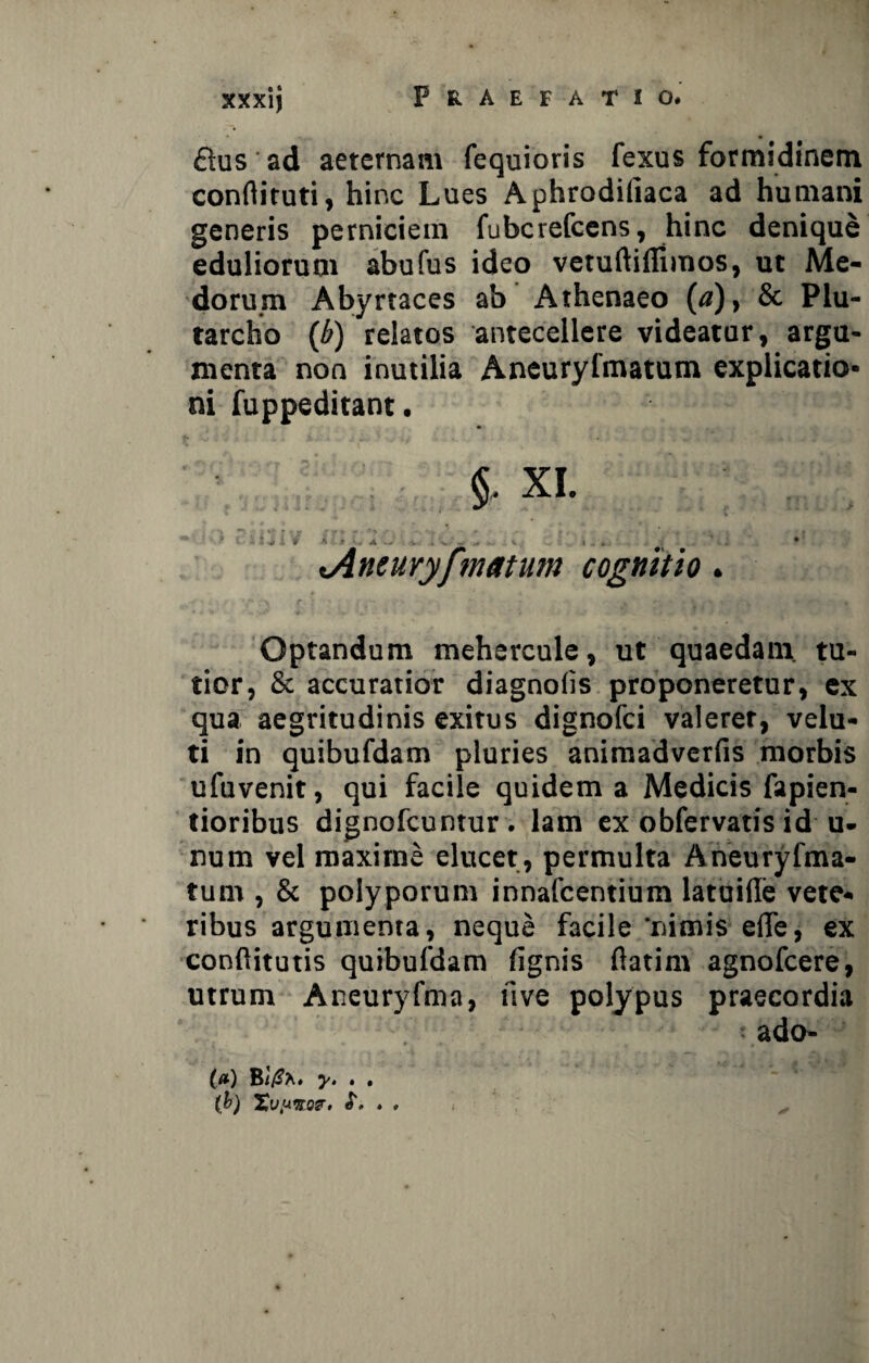 £tus ad aeternam fequioris fexus formidinem conflituti, hinc Lues Aphrodiliaca ad humani generis perniciem fubcrefccns, hinc denique eduliorum abufus ideo vetuftiflimos, ut Me¬ dorum Abyrtaces ab Athenaeo (<?)> & Plu- tarcho (b) relatos antecellere videatur, argu¬ menta non inutilia Aneuryfmatum explicatio¬ ni fuppeditant. §. XI. ^Aneuryfmatum cognitio. Optandum mehercule, ut quaedam tu¬ tior, & accuratior diagnolis proponeretur, ex qua aegritudinis exitus dignofci valerer, velu- ti in quibufdam pluries animadverfis morbis ufuvenit, qui facile quidem a Medicis fapien- tioribus dignofcuntur. lam ex obfervatis id u- num vel maxime elucet, permulta Aneuryfma- tum , & polyporum innafcentium latuide vete¬ ribus argumenta, neque facile ‘nimis efle, ex conftitutis quibufdam (ignis flatim agnofcere, utrum Aneuryfma, uve polypus praecordia ado- (#) By. . . (b) Xvuno?. ,